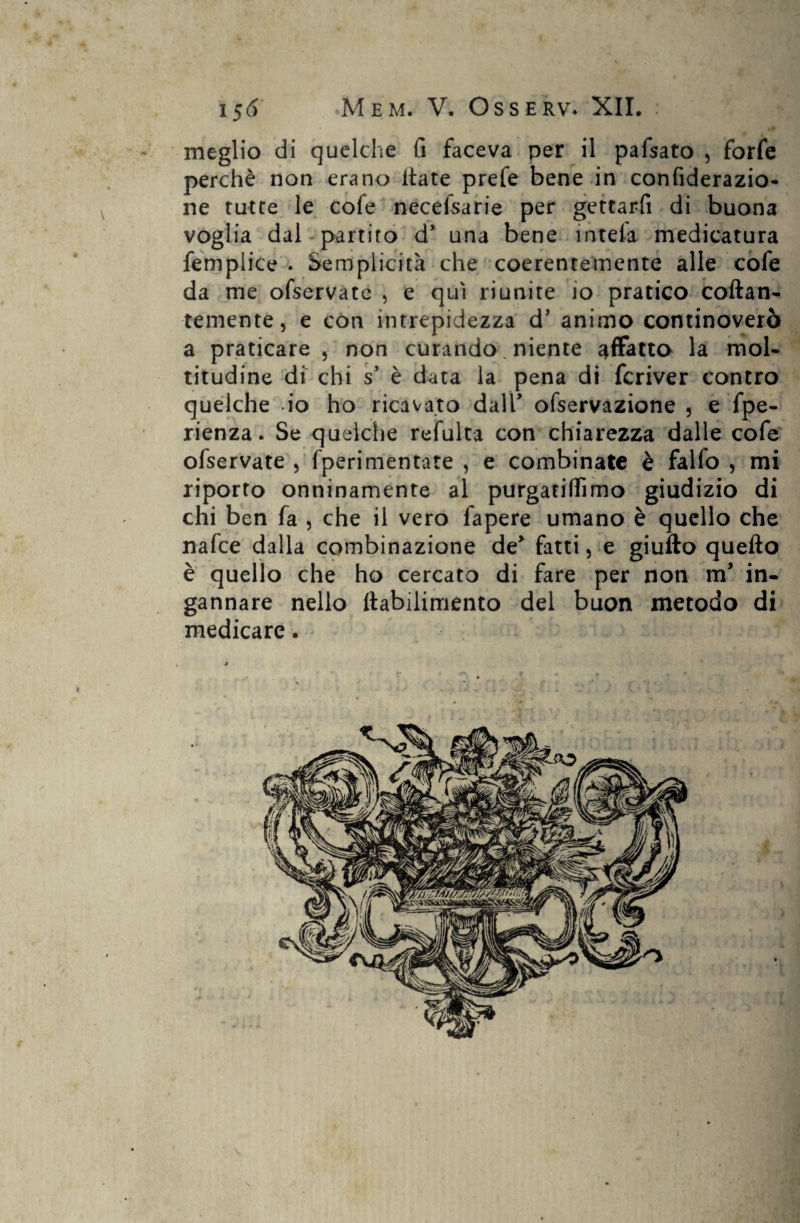 meglio di quelche li faceva per il pafsato , forfè perchè non erano itate prefe bene in confiderazio- ne tutte le cofe necefsarie per gettarfi di buona voglia dal partito d* una bene intefa medicatura femplice . Semplicità che coerentemente alle cofe da me ofservate , e qui riunite io pratico collan¬ temente, e con intrepidezza d’ animo continoverò a praticare, non curando. niente affatto la mol¬ titudine di chi s è data la pena di fcriver contro quelche io ho ricavato dall’ ofservazione , e fpe- rienza. Se quelche refulta con chiarezza dalle cofe ofservate , fperimentate , e combinate è falfo , mi riporto onninamente al purgatiflìmo giudizio di chi ben fa , che il vero fapere umano è quello che nafce dalla combinazione de* fattile giullo quello è quello che ho cercato di fare per non m* in¬ gannare nello ftabilimento del buon metodo di medicare.