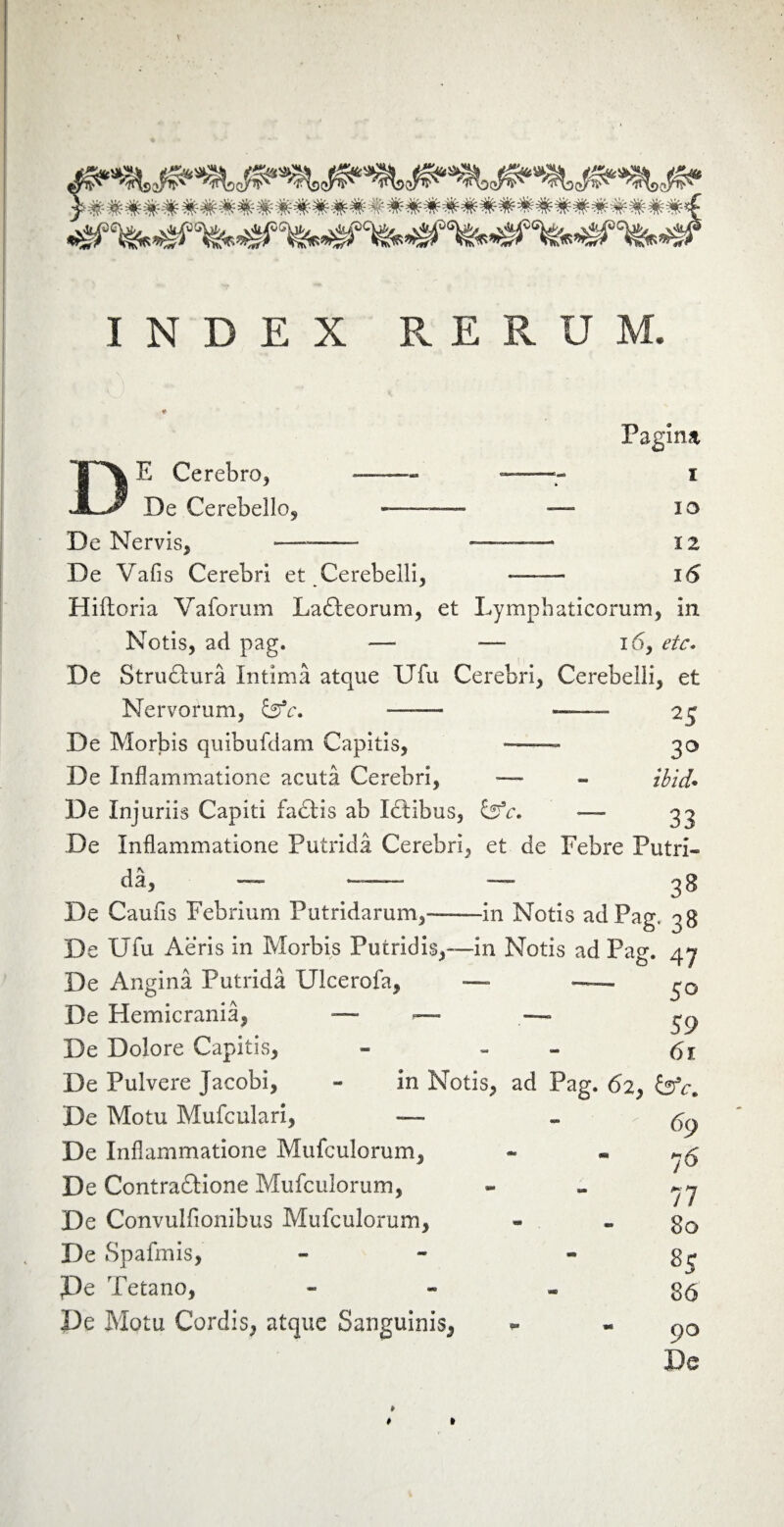 INDEX RERUM. Pagina DE Cerebro* De Cerebello* De Nervis* — t io 12 16 De Vafis Cerebri et Cerebelli, — Hifloria Vaforum Lafteorum, et Lymphaticorum, in Notis, ad pag. —- — 16, etc. De Structura Intima atque Ufu Cerebri, Cerebelli, et Nervorum, — — 25 De Morbis quibufdam Capitis, — 30 De Inflammatione acuta Cerebri, — * ibid* De Injuriis Capiti facetis ab Idtibus, isfc. — 33 De Inflammatione Putrida Cerebri, et de Febre Putri» da, — — — 38 De Caufis Febrium Putridarum,--in Notis ad Pag» 38 De Ufu Aeris in Morbis Putridis,—in Notis ad Pag. 47 De Angina Putrida Ulcerofa, — —» De Hemicrania, — — — ^ De Dolore Capitis, - - 6i De Pulvere Jacobi, - in Notis, ad Pag. 62, De Motu Mufculari, — -69 De Inflammatione Mufculorum, - - y$ De Contraftione Mufculorum, - - yy De Convulflonibus Mufculorum, « - 80 De Spafmis, - - * De Tetano, 86 De Motu Cordis, atque Sanguinis, ~ « ()Q De » 4 »