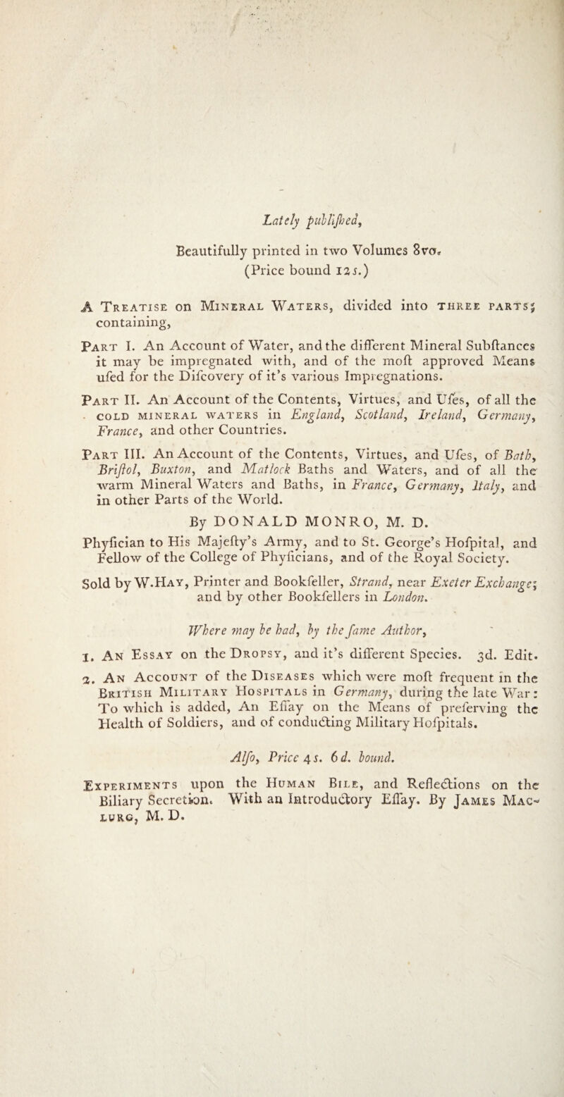 Lately pullljhed, Beautifully printed in two Volumes 8va9 (Price bound iis.) A Treatise on Mineral Waters, divided into three parts$ containing, Part I. An Account of Water, andthe different Mineral Subftances it may be impregnated with, and of the moli: approved Means ufed for the Difcovery of it’s various Impregnations. Part II. An Account of the Contents, Virtues, and Uies, of all the cold mineral waters in England, Scotlcind, Ireland, Germany, Francey and other Countries. Part III. An Account of the Contents, Virtues, and Ufes, of Bath> Brijlol, Buxton, and Matlock Baths and Waters, and of all the warm Mineral Waters and Baths, in France, Germany, ltaly, and in other Parts of the World. By DONALD MONRO, M. D. Phyfician to His Majefty’s Army, and to St. George’s Hofpital, and Fellow of the College of Phyficians, and of the R.oyal Society. Sold by W-Hay, Printer and Bookfeller, Strand, near Exeter Exchange; and by other Bookfellers in London. Where ?nay be had, by the fame Author, 1. An Essay on the Drqpsy, and it’s different Species. 3d. Edit« 2. An Account of the Diseases which were mofl frequent in the Britisii Military Hospitals in Germany, during the late War: To which is added, An Effay on the Means of preferving the Elealth of Soldiers, and of condudting Military Hofpitals. Alfoy Price 4 s. 6d. bound. Experiments upon the Human Bile, and Refledtions on the Biliary Secretione With an Introdudtory Effay. By James Mac- LUR.G, M. D. 1