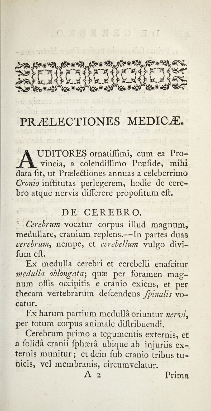 / PRiELECTIONES MEDICAE. AUDITORES ornatiffimi, cum ea Pro- vincia, a colendiffimo Praefide, mihi data fit, ut Pradedtiones annuas a celeberrimo Cronio inftitutas perlegerem, hodie de cere¬ bro atque nervis differere propolitum eft. DE CEREBRO. Cerebrum vocatur corpus illud magnum, medullare, cranium replens.—In partes duas cerebrum, nempe, et cerebellum vulgo divi— fum eft. Ex medulla cerebri et cerebelli enafcitur medulla oblongata; quas per foramen mag¬ num offis occipitis e cranio exiens, et per thecam vertebrarum defcendens /pinalis vo¬ catur. Ex harum partium medulla oriuntur nerviy per totum corpus animale diftribuendi. Cerebrum primo a tegumentis externis, et a folida cranii fph sera ubique ab injuriis ex¬ ternis munitur; et dein fub cranio tribus tu¬ nicis, vel membranis, circumvelatur.