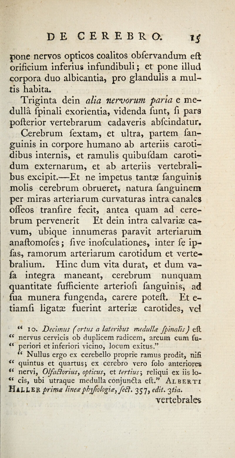 pone nervos opticos coalitos obfervandum eft orificium inferius infundibuli; et pone illud corpora duo albicantia, pro glandulis a mul¬ tis habita. • » £ Triginta dein alia nervorum parta e me¬ dulla fpinali exorientia, videnda funt, fi pars pofterior vertebrarum cadaveris abfcindatur. Cerebrum fextam, et ultra, partem fan- guinis in corpore humano ab arteriis caroti¬ dibus internis, et ramulis quibufdam caroti¬ dum externarum, et ab arteriis vertebrali¬ bus excipit.—Et ne impetus tanta? fanguinis molis cerebrum obrueret, natura fanguinem per miras arteriarum curvaturas intra canales oifeos tranfire fecit, antea quam ad cere¬ brum pervenerit Et dein intra calvaria? ca¬ vum, ubique innumeras paravit arteriarum anaftomofes; fi ve inofculationes, inter fe ip- fas, ramorum arteriarum carotidum et verte¬ bralium. Hinc dum vita durat, et dum va- fa integra maneant, cerebrum nunquam quantitate fufficiente arteriofi fanguinis, ad fua munera fungenda, carere poteft. Et e- tiamfi ligata? fuerint arteria? carotides, vel I o. Decimus (ortus a lateribus medulla fpinalis) eft i( nervus cervicis ob duplicem radicem, arcum cum fu- periori et inferiori vicino, locum exitus.” “ Nullus ergo ex cerebello proprie ramus prodit, nifi <c quintus et quartus; ex cerebro vero folo anteriores nervi, Olfa£loriusy opticus, et tertius; reliqui ex iis lo- cis, ubi utraque medulla conjundla eft.” Alberti Mail ER prima lineaphy/it?/ogia} jeci. 357, edit. 3*7«, vertebrales