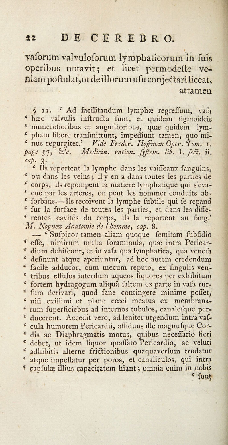 vaforum valvuloforum lymphaticorum in fuis operibus notavit; et licet permodefte ve¬ niam poftulat,ut de illorum ufu conjectari liceat, attamen § ii. c Ad facilitandum lymphae regreflum, vafa * hsec valvulis inftrufta funt, et quidem figmoideis 4 numerosioribus et anguftioribus, quse quidem lym- 4 pham libere tranfmittunt, impediunt tamen, quo mi» 4 nus regurgitet/ Vide Freder. Hoffman Oper. Tom, i. page 57, EsV. Medicin. r at ion» fyftem. lib, I. fect, ii. eap. 3. 4 Iis reportent la lymphe dans les vaifleaux fanguins, c ou dans les veins; ily en a dans toutes les parties de 4 corps, iis repompent la matiere lymphatique qui seva» * cue par les arteres, on peut les nommer conduits ah» 4 forbans.—Iis recoivent la lymphe fubtile qui fe repand 4 fur la furface de toutes les parties, et dans les diffe» 4 rentes cavites du corps, iis la reportent au fangd 31» Noguez Anatornie de lhontmey cap. 8. «— 4 Sufpicor tamen aliam quoque femilam fubfidio s e fle, nimirum inulta foraminula, quae intra Pericar» 4 dium dehifcunt, et in vafa qua lymphatica, qua venofa 4 delinunt atque aperiuntur, ad hoc autem credendum £ facile adducor, cum mecum reputo, ex fingulis ven» c tribus effufos interdum aqueos liquores per exhibitum 4 fortem hydragogum aliqua faltem ex parte in vafa rur- 4 fum derivari, quod fane contingere minime poffet, 4 nifi exillimi et plane ceeci meatus ex membrana» 4 rum fuperficiebus ad internos tubulos, canalefque per» 4 ducerent. Accedit vero, ad leniter urgendum intra vaf» 4 cula humorem Pericardii, affiduus ille magnufque Cor» * dis ac Diaphragmatis motus, quibus neceffario fieri 4 debet, ut idem liquor quaflato Pericardio, ac veluti 4 adhibitis alterne friftionibus quaquaverfum trudatur 6 atque impellatur per poros, et canaliculos, qui intra * capfulx illius capacitatem hiant$ omnia enim in nobis