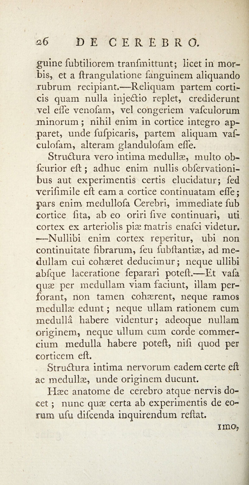 guine fubtiliorem tranfmittunt; licet iri mor¬ bis, et a ftrangulatione fanguinem aliquando rubrum recipiant.—Reliquam partem corti¬ cis quam nulla injedtio replet, crediderunt vel effe venofam, vel congeriem vafculorum minorum; nihil enim in cortice integro ap¬ paret, unde fufpicaris, partem aliquam vaf- culofam, alteram glandulofam effe. Strudtura vero intima medullae, multo ob- fcurior eft ; adhuc enim nullis ohfervationi- bus aut experimentis certis elucidatur; fed verifimile eft eam a cortice continuatam effe; pars enim medullofa Cerebri, immediate fub cortice lita, ab eo oriri live continuari, uti cortex ex arteriolis piae matris enafci videtur. •—Nullibi enim cortex reperitur, ubi non continuitate fibrarum, feu fubftantiae, ad me¬ dullam cui cohaeret deducimur; neque ullibi abfque laceratione feparari poteft.—Et vafa quae per medullam viam faciunt, illam per¬ forant, non tamen cohaerent, neque ramos medullae edunt; neque ullam rationem cum medulla habere videntur; adeoque nullam originem, neque ullum cum corde commer¬ cium medulla habere poteft, nifi quod per corticem eft. Strudhira intima nervorum eadem certe eft ac medullae, unde originem ducunt. Haec anatome de cerebro atque nervis do¬ cet ; nunc qua: certa ab experimentis de eo¬ rum ufu difcenda inquirendum reftat. imoj