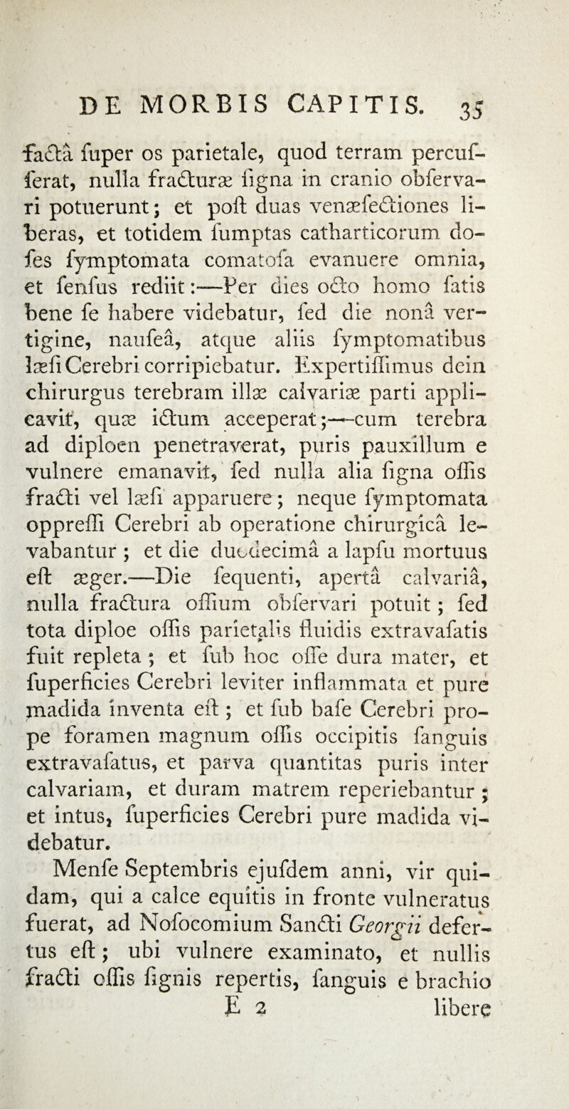 fadta fuper os parietale, quod terram percuf- ferat, nulla fradturse ligna in cranio obferva- ri potuerunt; et poft duas vensefedtiones li¬ beras, et totidem iumptas catharticorum do- fes fymptomata comatofa evanuere omnia, et fenfus rediit:—Per dies odto homo fatis bene fe habere videbatur, fed die nona ver¬ tigine, naufea, atque aliis fymptomatibus Iasii Cerebri corripiebatur. Expertiffimus dein chirurgus terebram illse calvariae parti appli¬ cavit, quse i dium acceperat cum terebra ad diploen penetraverat, puris pauxillum e vulnere emanavit, fed nulla alia figna ollis fradti vel lsefi apparuere; neque fymptomata oppreffi Cerebri ab operatione chirurgica le¬ vabantur ; et die duodecima a lapfu mortuus eft asger.—Die fequenti, aperta calvaria, nulla fradtura offium obfervari potuit; fed tota diploe offis parietalis fluidis extravafatis fuit repleta; et fub hoc olle dura mater, et fuperficies Cerebri leviter inflammata et pure madida inventa ell; et fub bafe Cerebri pro¬ pe foramen magnum offis occipitis fanguis extravafatus, et parva quantitas puris inter calvariam, et duram matrem reperiebantur ; et intus, fuperficies Cerebri pure madida vi¬ debatur. Menfe Septembris ejufdem anni, vir qui¬ dam, qui a calce equitis in fronte vulneratus fuerat, ad Nofocomium Sandti Georgii defer- tus efl:; ubi vulnere examinato, et nullis fradti offis fignis repertis, fanguis e brachio E 2 libere