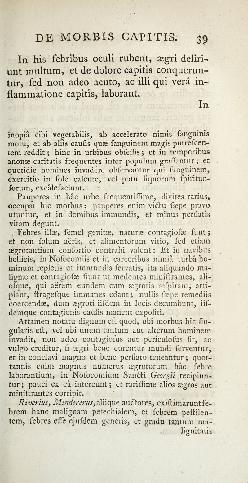 In his febribus oculi rubent, aegri deliri— unt multum, et de dolore capitis conquerun¬ tur, fed non adeo acuto, ac illi qui vera in¬ flammatione capitis, laborant. In m fe 5 fi , L inopia cibi vegetabilis, ab accelerato nimis fanguinis motu, et ab aliis caulis quas fanguinem magis putrefeen- tem reddit, hinc in urbibus obfeffis ; et in temporibus anonae caritatis frequentes inter populum gradantur ; et quotidie homines invadere obfervantur qui fanguinem, exercitio in fole calente, vel potu liquorum fpirituo- forum, excalefaciunt. Pauperes in hac urbe frequentiffime, divites rarius* occupat hic morbus ; pauperes enim vi£tu fepe pravo utuntur, et in domibus immundis, et minus perflatis vitam degunt. Febres illae, femel genita, naturae contagiofe funt \ et non folum aeris, et alimentorum vitio, fed etiam aegrotantium confortio contrahi valent: Et in navibus bellicis, in Nofocomiis et in carceribus nimia turba ho¬ minum repletis et immundis fervatis, ita aliquando ma¬ lignae et contagiofe fiunt ut medentes miniftrantes, ali» ofque, qui aerem eundem cum aegrotis refpirant, arri¬ piant, ftragefque immanes edant 5 nullis fepe remediis coercendae, dum aegroti iifdem in locis decumbunt, iif- demque contagionis caulis manent expofiiti. Attamen notatu dignum eft quod, ubi morbus hic lin¬ gularis eft, vel ubi unum tantum aut alterum hominem invadit, non adeo contagionis aut periculofus fit, ac vulgo creditur, fi aegri bene curentur mundi ferventur, et in conclavi magno et bene perflato teneantur 5 quot- tannis enim magnus numerus aegrotorum hac febre laborantium, in Nofocomium Sancti Georgii recipiun¬ tur; pauci ex ea intereunt; et rariffime alios aegros aut miniftrantes corripit. Riverius, Mindererus, aliique auftores, exiftimamnt fe¬ brem hanc malignam petechialem, et febrem peftilen- tem, febres effie ejufdem generis, et gradu tantum ma¬ lignitatis