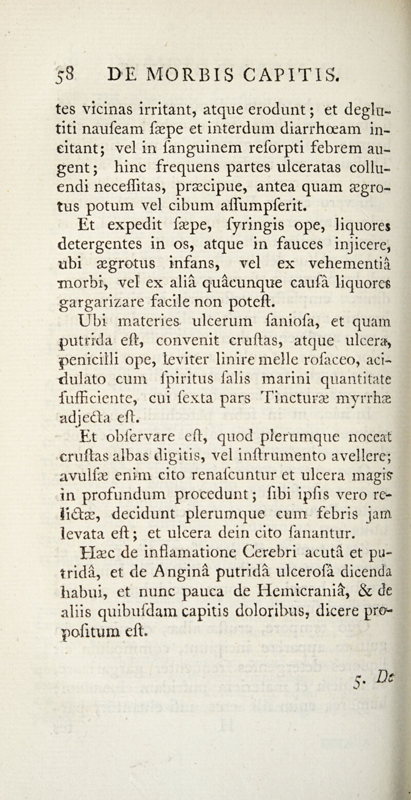 / 58 DE MORBIS CAPITIS. tes vicinas irritant, atque erodunt; et deglu- titi naufeam faepe et interdum diarrhoeam in¬ citant; vel in fanguinem reforpti febrem au¬ gent ; hinc frequens partes ulceratas collu¬ endi necefiitas, prmcipue, antea quam aegro¬ tus potum vel cibum alfumpferit. Et expedit faspe, fyringis ope, liquores detergentes in os, atque in fauces injicere, ubi asgrotus infans, vel ex vehementia morbi, vel ex alia quacunque caufa liquores gargarizare facile non potefl. Ubi materies, ulcerum faniofa, et quam putrida eft, convenit cruftas, atque ulcera, penicilli ope, leviter linire meile rofaceo, aci- dulato cum fpiritus falis marini quantitate fufficiente, cui fexta pars Tincturae myrrhas adjecta eft. Et obfervare eft, quod plerumque noceat cruftas albas digitis, vel inftrumento avellere; avulfae enim cito renafcuntur et ulcera magisr in profundum procedunt; libi ipfis vero re- iidte, decidunt plerumque cum febris jam levata eft; et ulcera dein cito fanantur. Haec de inflamatione Cerebri acuta et pu¬ trida, et de Angina putrida ulcerofa dicenda habui, et nunc pauca de Hemicrania:, & de aliis quibufdam capitis doloribus, dicere pro- pofitum eft. r. Dc