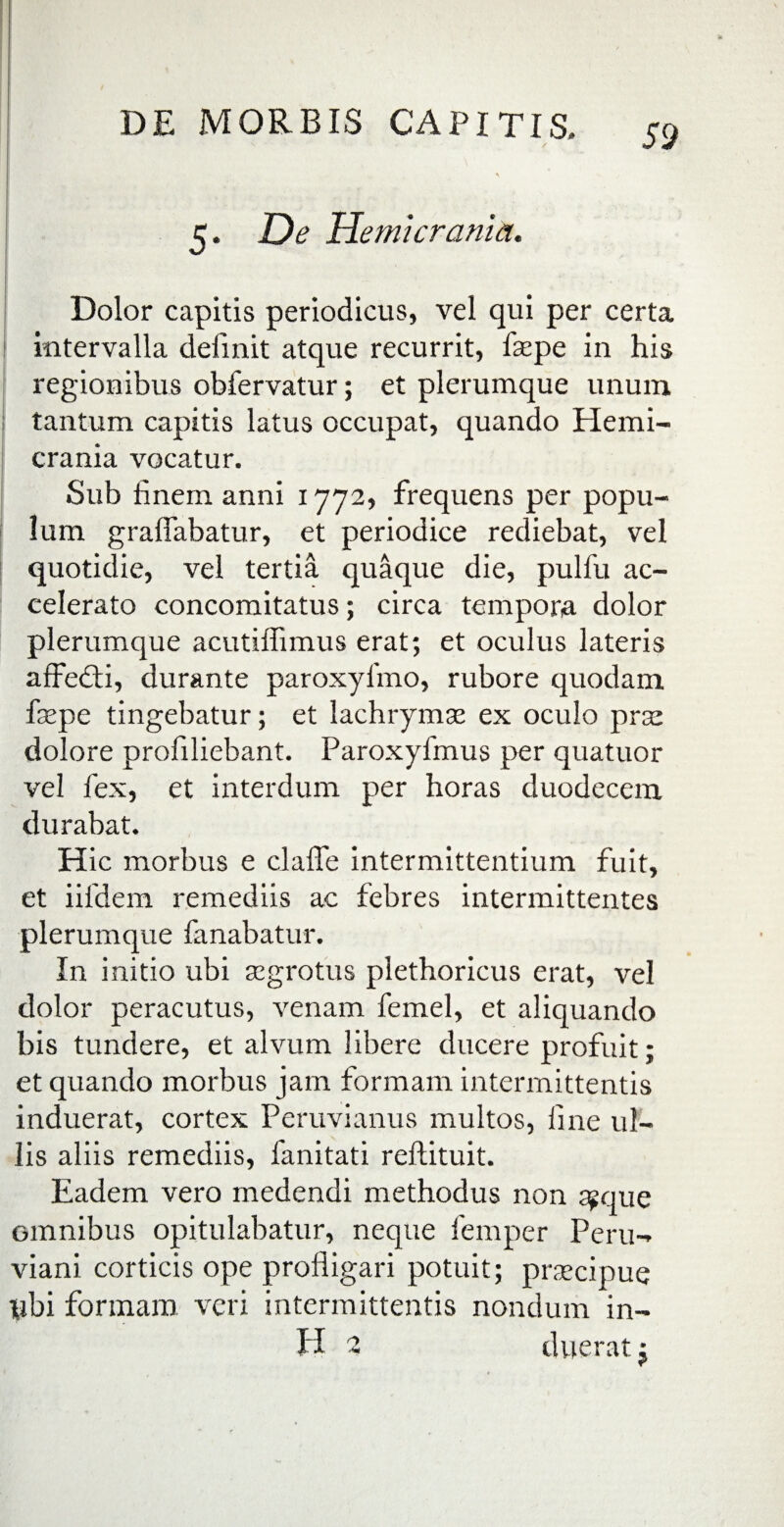 1 5. De Hemicrania. Dolor capitis periodicus, vel qui per certa i intervalla definit atque recurrit, fepe in his regionibus obfervatur; et plerumque unum tantum capitis latus occupat, quando Hemi¬ crania vocatur. Sub finem anni 1772, frequens per popu¬ lum graffabatur, et periodice rediebat, vel quotidie, vel tertia quaque die, pulfu ac¬ celerato concomitatus; circa tempora dolor plerumque acutiffimus erat; et oculus lateris affedti, durante paroxyfino, rubore quodam fsepe tingebatur; et lachrymse ex oculo prae dolore profiliebant. Paroxyfmus per quatuor vel fex, et interdum per horas duodecem durabat. Hic morbus e clafle intermittentium fuit, et iifdem remediis ac febres intermittentes plerumque fanabatur. In initio ubi aegrotus plethoricus erat, vel dolor peracutus, venam femel, et aliquando bis tundere, et alvum libere ducere profuit; et quando morbus jam formam intermittentis induerat, cortex Peruvianus multos, fine ul¬ lis aliis remediis, fanitati reftituit. Eadem vero medendi methodus non sgque omnibus opitulabatur, neque femper Peru- viani corticis ope profligari potuit; prsecipue pbi formam veri intermittentis nondum in- H 1 dueratj