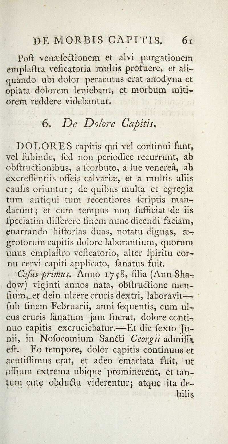 Poft vensefeftionem et alvi purgationem, emplaftra veficatoria multis profuere, et ali- quando ubi dolor peracutus erat anodyna et opiata dolorem leniebant, et morbum miti¬ orem reddere videbantur. 6. De Dolore Capitis. DOLORES capitis qui vel continui funt» vel fubinde, fed non periodice recurrunt, ab obftruftionibus, a fcorbuto, a lue venerea, ab excreifentiis ofieis calvariae, et a multis aliis caulis oriuntur; de quibus multa et egregia tum antiqui tum recentiores fcriptis man¬ darunt ; et cum tempus non fufficiat de iis fpeciatim diflerere finem nunc dicendi faciam, enarrando hiftorias duas, notatu dignas, as- grotorum capitis dolore laborantium, quorum unus emplallro veficatorio, alter fpiritu cor¬ nu cervi capiti applicato, fanatus fuit. Capis primus. Anno 17J8, filia (Ann Sha- dqw) viginti annos nata, obftrudlione men- fiuniret dein ulcere cruris dextri, laboravit— fub finem Februarii, anni fequentis, cum ul¬ cus cruris farratum jam fuerat, dolore conti- nuo capitis excruciebatur,—Et die fexto Ju¬ nii, in Nofocomium Sanfti Georgii admifla eft. Eo tempore, dolor capitis continuus et acutilfimus erat, et adeo emaciata fuit, ut ofiium extrema ubique prominerent, et tan¬ tum cute obducta viderentur j atque ita de¬ bilis