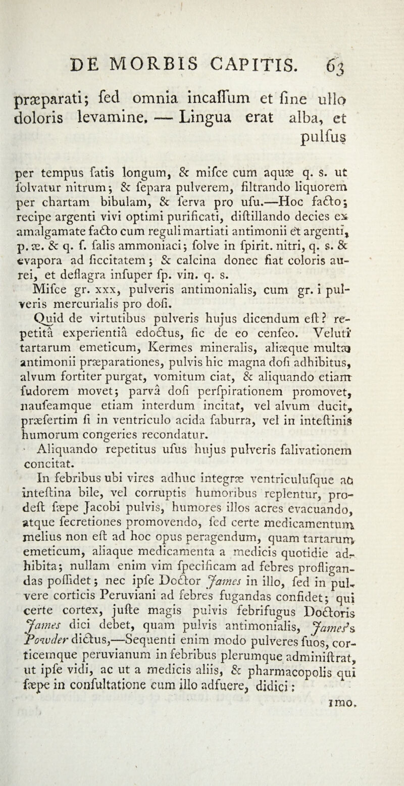 praeparati; fed omnia incaffum et line ullo doloris levamine, — Lingua erat alba, et pulfus per tempus fatis longum, & mifce cum aquae q. s. ut folvatur nitrum; & fepara pulverem, filtrando liquorem per chartam bibulam, & ferva pro ufu.—Hoc fa&o; recipe argenti vivi optimi purificati, diflillando decies ex amalgamate fafto cum reguli martiati antimonii et argenti, p.ce. & q. f. falis ammoniaci*, folve in fpirit. nitri, q. s. & evapora ad ficcitatem; & calcina donec fiat coloris au- rei, et deflagra infuper fp. vin. q. s. Mifce gr. xxx, pulveris antimonialis, cum gr. i pul¬ veris mercurialis pro doli. Quid de virtutibus pulveris hujus dicendum eft ? re¬ petita experientia edoftus, fic de eo cenfeo. Veluti tartarum emeticum, Kermes mineralis, aliaeque multai antimonii praeparationes, pulvis hic magna dofi adbibitus, alvum fortiter purgat, vomitum ciat, & aliquando etiam fudorem movet; parva dofi perfpirationem promovet, naufeamque etiam interdum incitat, vel alvum ducit, praefertim fi in ventriculo acida faburra, vel in inteftinis humorum congeries recondatur. • Aliquando repetitus ufus hujus pulveris falivationem concitat. In febribus ubi vires adhuc integrae ventrlculufque afc inteftina bile, vel corruptis humoribus replentur, pro- deft fiepe Jacobi pulvis, humores illos acres evacuando, atque fecretiones promovendo, fed certe medicamentum melius non eft ad hoc opus peragendum, quam tartarum emeticum, aliaque medicamenta a medicis quotidie ad¬ hibita; nullam enim vim fpecificam ad febres profligan¬ das poflidet; nec ipfe Dctftor James in illo, fed in puL vere corticis Peruviani ad febres fugandas confidet; qui certe cortex, jufte magis pulvis febrifugus Doftoris James dici debet, quam pulvis antimonialis, James*s Powcler didtus,—Sequenti enim modo pulveres fuos, cor¬ ticemque peruvianum in febribus plerumque adminiftrat, ut ipfe vidi, ac ut a medicis aliis, & pharmacopolis qui faepe in oonfultatione cum illo adfuere, didici: imo.