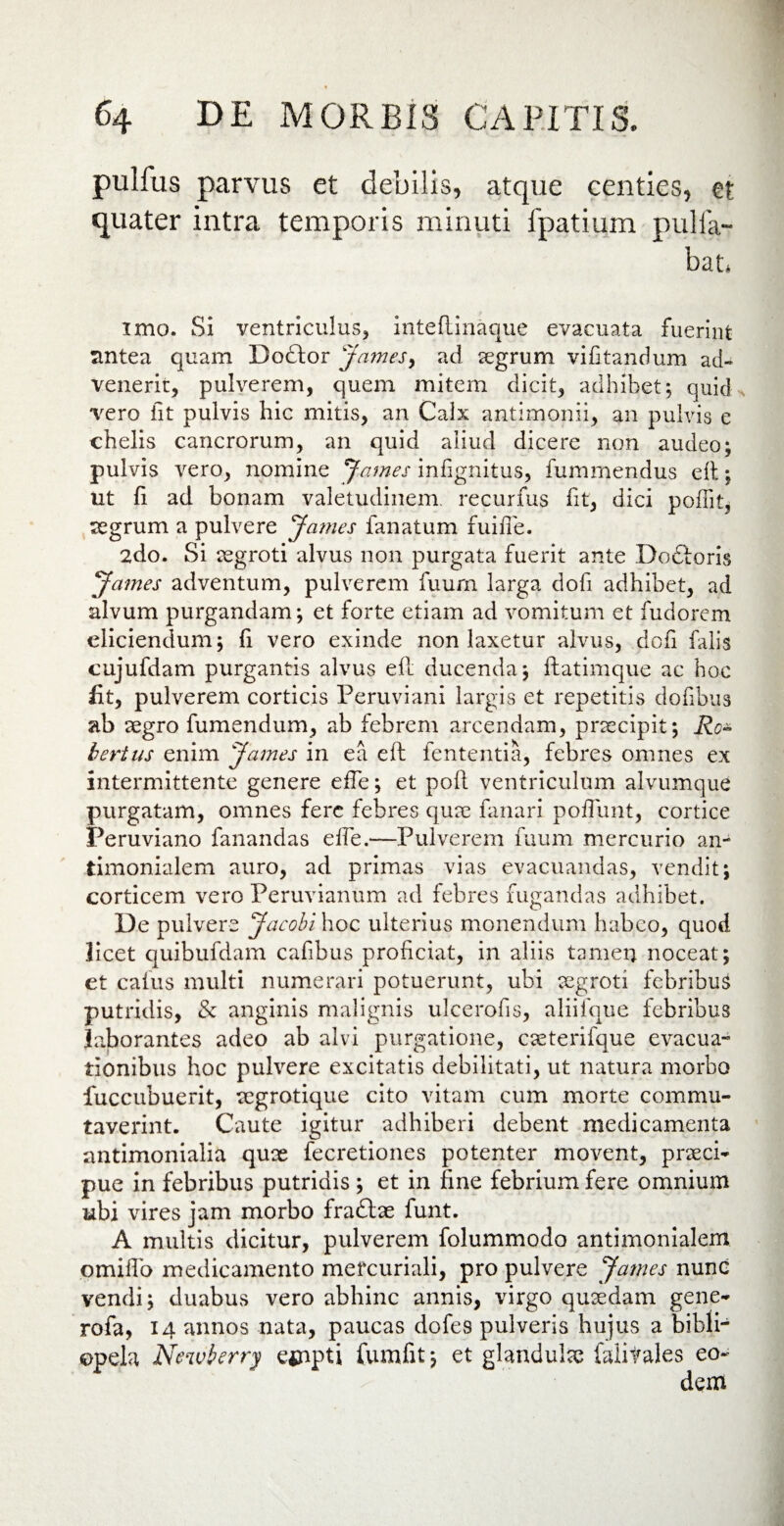 pulfus parvus et debilis, atque centies, et quater intra temporis minuti fpatium pulla¬ bat, imo. Si ventriculus, inteflinaque evacuata fuerint nntea quam Dodlor James, ad aegrum vifitandum ad¬ venerit, pulverem, quem mitem dicit, adhibet; quid vero fit pulvis hic mitis, an Calx antlmonii, an pulvis e chelis cancrorum, an quid aliud dicere non audeo; pulvis vero, nomine 'James infignitus, fummendus elt; ut fi ad bonam valetudinem, recurfus fit, dici polfit, aegrum a pulvere James fanatum fuiife. 2do. Si aegroti alvus non purgata fuerit ante Doftoris James adventum, pulverem fuurn larga dofi adhibet, ad alvum purgandam; et forte etiam ad vomitum et fudorem eliciendum; fi vero exinde non laxetur alvus, doli falis cujufdam purgantis alvus efl ducenda; Itatimque ac hoc fit, pulverem corticis Peruviani largis et repetitis dofibus ab aegro fumendum, ab febrem arcendam, praecipit; Ro- bertus enim James in ea eft fententia, febres omnes ex intermittente genere effe; et poli ventriculum alvumque purgatam, omnes fere febres quae fanari poliunt, cortice Peruviano fanandas effe.—Pulverem fuum mercurio an- timonialem auro, ad primas vias evacuandas, vendit; corticem vero Peruvianum ad febres fugandas adhibet. De pulvere Jacobi hoc ulterius monendum habeo, quod licet quibufdam cafibus proficiat, in aliis tamen noceat; et cafus multi numerari potuerunt, ubi aegroti febribus putridis, & anginis malignis ulcerofis, aliifque febribus laborantes adeo ab alvi purgatione, cseterifque evacua¬ tionibus hoc pulvere excitatis debilitati, ut natura morbo fuccubuerit, aegrotique cito vitam cum morte commu¬ taverint. Caute igitur adhiberi debent medicamenta antimonialia quae fecretiones potenter movent, praeci¬ pue in febribus putridis ; et in fine febrium fere omnium ubi vires jam morbo fraftae funt. A multis dicitur, pulverem folummodo antimonialem omiffo medicamento mefcuriali, pro pulvere James nunc vendi; duabus vero abhinc annis, virgo quaedam gene- rofa, 14 annos nata, paucas dofes pulveris hujus a bibli- opela Newberry ejnpti fumfit; et glandulae faiitales eo-