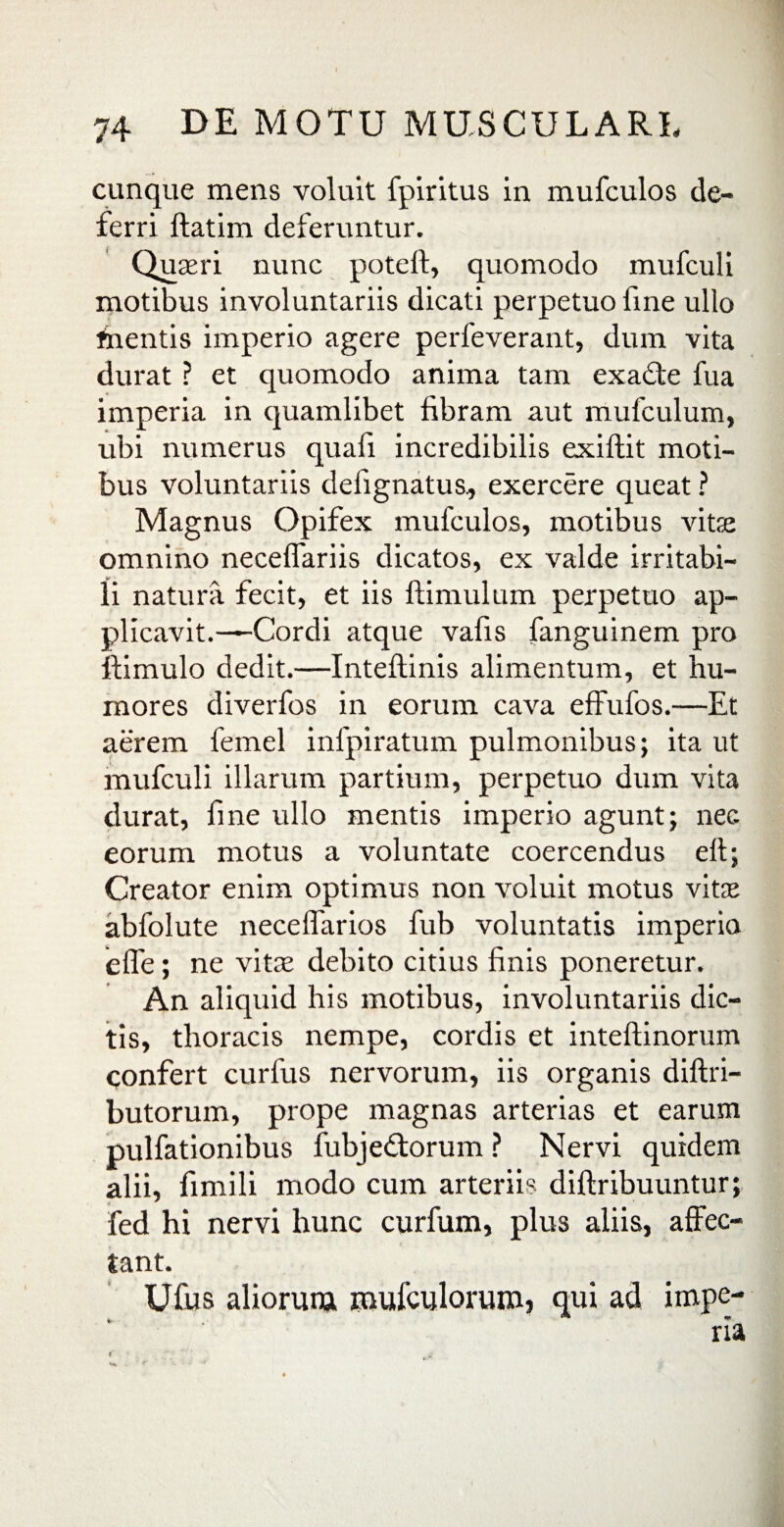 cunque mens voluit fpiritus in mufculos de¬ ferri ftatim deferuntur. Quaeri nunc poteft, quomodo mufculi motibus involuntariis dicati perpetuo fine ullo inentis imperio agere perfeverant, dum vita durat ? et quomodo anima tam exatfe fua imperia in quamlibet fibram aut mufculum, ubi numerus quali incredibilis exiflit moti¬ bus voluntariis defignatus, exercere queat ? Magnus Opifex mufculos, motibus vitee omnino neceffariis dicatos, ex valde irritabi¬ li natura fecit, et iis flimulum perpetuo ap¬ plicavit.—Cordi atque vafis fanguinem pro ffimulo dedit.—Inteflinis alimentum, et hu¬ mores diverfos in eorum cava effufos.—Et aerem femel infpiratum pulmonibus; ita ut mufculi illarum partium, perpetuo dum vita durat, fine ullo mentis imperio agunt; nec. eorum motus a voluntate coercendus elt; Creator enim optimus non voluit motus vitee abfolute necelfarios fub voluntatis imperia elfe; ne vitee debito citius finis poneretur. An aliquid his motibus, involuntariis dic¬ tis, thoracis nempe, cordis et inteftinorum confert curfus nervorum, iis organis diflri- butorum, prope magnas arterias et earum pulfationibus fubjedlorum ? Nervi quidem alii, fimili modo cum arteriis diflribuuntur; fed hi nervi hunc curfum, plus aliis, affec¬ tant. Ufus aliorum mufculoruroj qui ad impe¬ ria