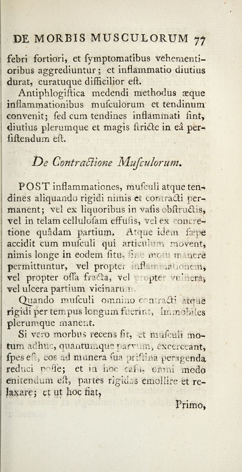 febri fortiori, et fymptomatibus vehementi- oribus aggrediuntur; et inflammatio diutius durat, curatuque difficilior eft. Antipblogiftica medendi methodus aeque inflammationibus mufculorum et tendinum convenit; fed cum tendines inflammati ffnt, diutius plerumque et magis firidle in ea per- iiftendum eft. De ContraBione Mufculorum. POST inflammationes, mufculi atque ten-* dines aliquando rigidi nimis ct contradi pem manent; vel ex liquoribus in valis obftrudis, vel in telam cellulofam effuiis, vel ex concre¬ tione quadam partium. Atque idem faepe accidit cum mufculi qui articulum movent, nimis longe in eodem fitu, fice moti; manere permittuntur, vel propter inflam m aoncm, vel propter offa frada, vel vrepte- vulnera-, vel ulcera partium vicinarum Quando mufculi omnino contradi atque rigidi per tempus longum fuerint, km obdes i plerumque manent. Si vero morbus recens fit, et mufeuli mo- 1 tum adhuc, quantumque parvum, excerceant, ! fpes eft, eoe ad munera fua prifiina peragenda I reduci pofle; et ia hoc cafa, omni modo : enitendum eft, partes rigidas emollire et re- 1 laxare; et ut hoc fiat. Primo,