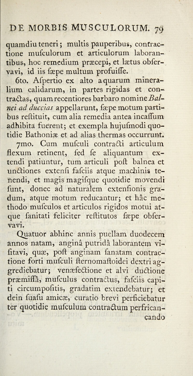 quam diu teneri; multis pauperibus, contrac¬ tione mufculorum et articulorum laboran¬ tibus, hoc remedium praecepi, et laetus obfer-, vavi, id iis faepe multum profuifle. 6to. Afpertio ex alto aquarum minera¬ lium calidarum, in partes rigidas et con¬ tractas, quamrecentiores barbaro nomineihz/- nei ad duccias appellarunt, faepe motum parti¬ bus reftituit, cum alia remedia antea incaflum adhibita fuerent; et exempla hujufmodi quo¬ tidie Bathoniae et ad alias thermas occurrunt. 7mo. Cum mufculi contradi articulum flexum retinent, fed fe aliquantum ex¬ tendi patiuntur, tum articuli poft balnea et unCtiones extenfi fafciis atque machinis te¬ nendi, et magis magifque quotidie movendi funt, donec ad naturalem extenfionis gra¬ dum, atque motum reducantur; et hac me¬ thodo mufculos et articulos rigidos motui at¬ que fanitati feliciter reftitutos faepe obfer- vavi. Quatuor abhinc annis puellam duodecem annos natam, angina putrida laborantem vi- fltavi, quas, poft anginam fanatam contrac¬ tione forti mufculi fternomaftoidei dextri an- grediebatur; venaefe&ione et alvi duCtione praemifla, mufculus contraClus, fafciis capi¬ ti circumpofttis, gradatim extendebatur; et dein fuafu amicae, curatio brevi perficiebatur ter quotidie mufculum contraClum perfrican- cando