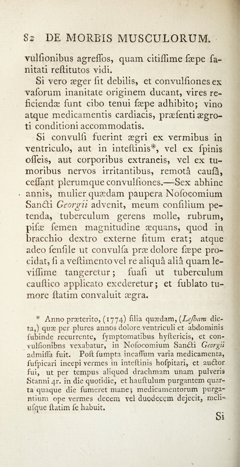 vulfionibus agreffos, quam citiflime faspe fa- nitati reftitutos vidi. Si vero asger lit debilis, et convulfiones ex vaforum inanitate originem ducant, vires re¬ ficiendae funt cibo tenui fsepe adhibito; vino atque medicamentis cardiacis, praefenti aegro¬ ti conditioni accommodatis. Si convulfi fuerint aegri ex vermibus in ventriculo, aut in inteftinis*, vel ex fpinis ofleis, aut corporibus extraneis, vel ex tu¬ moribus nervos irritantibus, remota caufa, ceflant plerumque convulfiones.—Sex abhinc . annis, mulier quaedam paupera Nofocomium Sandti Georgii advenit, meum confilium pe¬ tenda, tuberculum gerens molle, rubrum, pifae femen magnitudine aequans, quod in bracchio dextro externe fitum erat; atque adeo fenfile ut convulfa prae dolore faepe pro¬ cidat, 11 a veftimento vel re aliqua alia quam le- viffime tangeretur; fuafi ut tuberculum cauftico applicato exederetur; et fublato tu¬ more ftatim convaluit aegra. % Anno praeterito, (1774) filia quaedam, (Lefham dic¬ ta,) qux per plures annos dolore ventriculi et abdominis fubinde recurrente, fymptomatibus hyftericis, et con- vulfionibns vexabatur, in Nofocomium Sanfti Georgii admifla fuit. Poft fumpta incaffum varia medicamenta, fufpicari incepi vermes in inteftinis hofpitari, et auftor fui, ut per tempus aliquod drachmam unam pulveris Stanni qr. in die quotidie, et hauftulum purgantem quar¬ ta quaque die fumeret mane*, medicamentorum purga¬ ntium ope vermes decem vel duodeceni dejecit, melN ufque ftatim fe habuit. Si