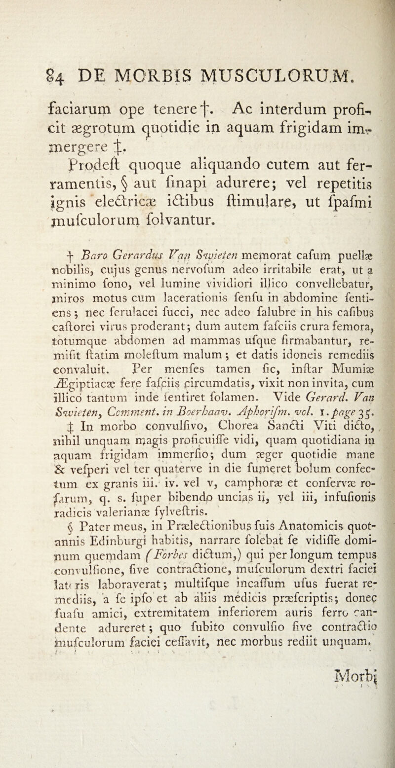 faciarum ope tenere f. Ac interdum profi-, cit aegrotum quotidie in aquam frigidam imr Prodeft quoque aliquando cutem aut fer¬ ramentis, § aut ftnapi adurere; vel repetitis ignis eledtricae idtibus ftimulare, ut fpafmi jnufculorum folvantur. \ Baro Gerardus Van Sraieten memorat cafum puelke nobilis, cujus genus nervofum adeo irritabile erat, ut a minimo fono, vel lumine vividiori illico convellebatur, miros motus cum lacerationis fenfu in abdomine fenti- ens ; nec ferulacei fucci, nec adeo falubre in his cafibus caftorei virus proderant; dum autem fafciis crura femora, totumque abdomen ad mammas ufque firmabantur, re¬ ni id t fta.tim moleftum malum; et datis idoneis remediis convaluit. Per menfes tamen fic, inilar Mumise .iEgiptiacse fere fafciis circumdatis, vixit non invita, cum illico tantum inde ientiret folamen. Vide Gerard. Van Sivieten, Ccmrnent, in Boerhaav. Aphorifm* vcL i» page 35. | In morbo convulfivo. Chorea Sanfti Viti didlo, nihil unquam magis prohcuiffe vidi, quam quotidiana in aquam frigidam immerfio; dum eeger quotidie mane <& vefperi vel ter quaterve in die funieret bolum confec¬ tum ex granis iii. iv. vel v, camphorse et confervae ro¬ barum, q. s. fuper bibendo uncias ii, vel iii, infufionis radicis valeriante fylveftris. § Pater meus, in Pneledf Ionibus fuis Anatomicis quot¬ annis Edinburgi habitis, narrare folebat fe vidiffe domi¬ num quemdam (Forbes didlum,) qui per longum tempus convulfione, five contraftione, mufculorum dextri faciei lat< ris laboraverat; multifque incafium ufus fuerat re¬ mediis, a fe ipfo et ab aliis medicis praefcriptis; donec fuafu amici, extremitatem inferiorem auris ferro can¬ dente adureret; quo fubito convulfio live contradlio mufculorum faciei ceffavit, nec morbus rediit unquam*