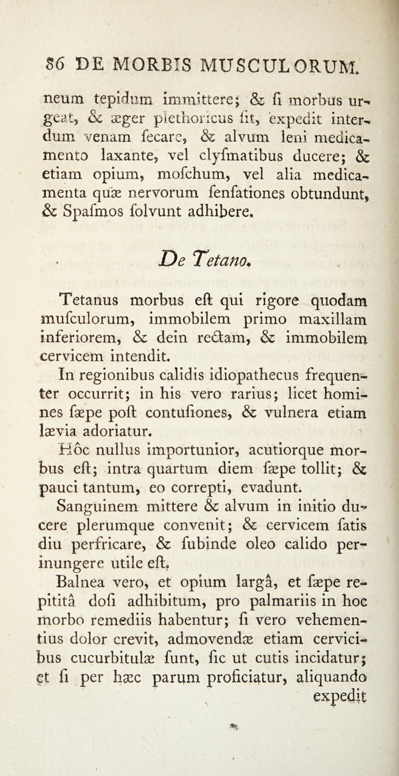 neirni tepidum immittere; & fi morbus ur-» geat, Sc aeger plethoricus fit, 'expedit inter¬ dum venam fecare, & alvum leni medica¬ mento laxante, vel clyfmatibus ducere; & etiam opium, mofchum, vel alia medica¬ menta quae nervorum fenfationes obtundunt, Sc Spafmos folvunt adhibere. De Tetano, Tetanus morbus eft qui rigore quodam mufculorum, immobilem primo maxillam inferiorem, & dein redam, & immobilem cervicem intendit. In regionibus calidis idiopathecus frequen¬ ter occurrit; in his vero rarius; licet homi¬ nes faepe poft contufiones, & vulnera etiam laevia adoriatur. Hoc nullus importunior, acutiorque mor¬ bus eft; intra quartum diem faepe tollit; & pauci tantum, eo correpti, evadunt. Sanguinem mittere & alvum in initio du¬ cere plerumque convenit; & cervicem fatis diu perfricare, & fubinde oleo calido per¬ inungere utile eft. Balnea vero, et opium larga, et faepe re- pitita dofi adhibitum, pro palmariis in hoc morbo remediis habentur; fi vero vehemen¬ tius dolor crevit, admovendae etiam cervici¬ bus cucurbitulae funt, fic ut cutis incidatur; et fi per haec parum proficiatur, aliquando expedit