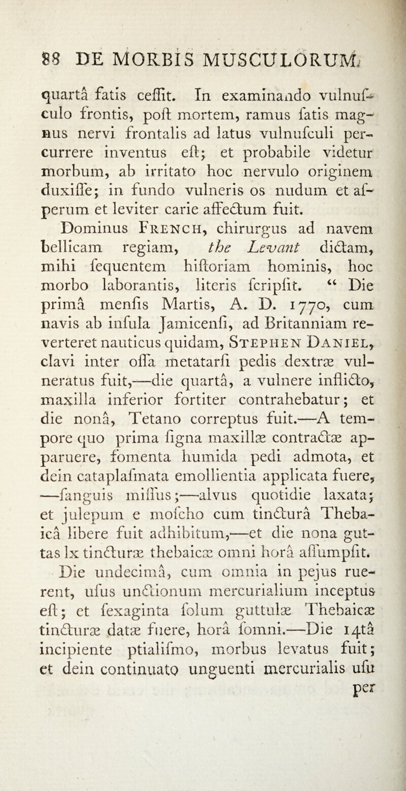 quarta fatis ceffit. In examinando vulnuf* culo frontis, poft mortem, ramus fatis mag¬ nus nervi frontalis ad latus vulnufculi per¬ currere inventus eft; et probabile videtur morbum, ab irritato hoc nervulo originem duxiffe; in fundo vulneris os nudum et af~ perum et leviter carie affectum fuit. Dominus French, chirurgus ad navem bellicam regiam, the Levant dictam, mihi fequentem hilloriam hominis, hoc morbo laborantis, literis fcripfit. “ Die prima menfis Martis, A. D. 1770, cum navis ab infula Jamicenli, ad Britanniam re¬ verteret nauticus quidam, Stephen Daniel, clavi inter offa metatarfi pedis dextras vul¬ neratus fuit,—die quarta, a vulnere inflidto, maxilla inferior fortiter contrahebatur; et die nona, Tetano correptus fuit.—A tem¬ pore quo prima figna maxillas contrait ae ap¬ paruere, fomenta humida pedi admota, et dein cataplafmata emollientia applicata fuere, —fanguis miffus;—alvus quotidie laxata; et julepum e mofcho cum tinitura Theba¬ ica libere fuit adhibitum,-—et die nona gut¬ tas lx tincturas thebaicae omni hora affumpfit. Die undecima, cum omnia in pejus rue¬ rent, ufus unitionum mercurialium inceptus eft; et fexaginta folum guttulas Thebaicae tiniturae datas fuere, hora iomni.—Die iqta incipiente ptialifmo, morbus levatus fuit; et dein continuato unguenti mercurialis ufu per