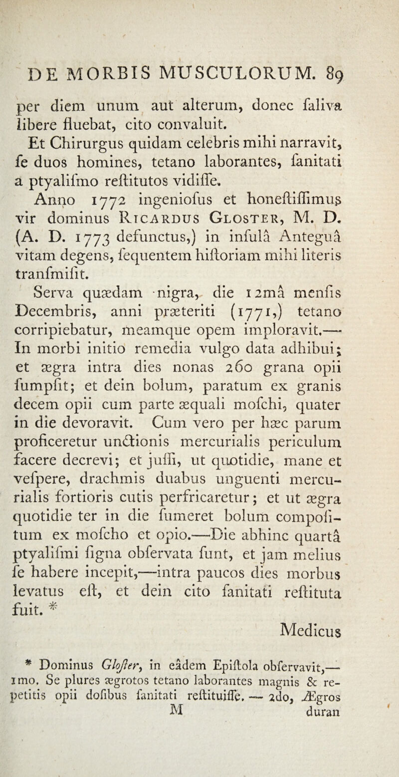 per diem unum aut alterum, donec faliva libere fluebat, cito convaluit. Et Chirurgus quidam celebris mihi narravit, fe duos homines, tetano laborantes, fanitati a ptyalifmo reftitutos vidifle. Anno 1772 ingeniofus et honeftiffimus vir dominus Ricardus Gloster, M. D. (A. D. 1773 defunctus,) in infula Antegua vitam degens, fequentem hiftoriam mihi literis tranfmilit. Serva qusedam nigra, die I2ma menfis Decembris, anni praeteriti (1771,) tetano corripiebatur, meamque opem imploravit.— In morbi initio remedia vulgo data adhibui; et aegra intra dies nonas 260 grana opii fumpfit; et dein bolum, paratum ex granis decem opii cum parte sequali mofchi, quater in die devoravit. Cum vero per haec parum proficeretur undtionis mercurialis periculum facere decrevi; et juffi, ut quotidie, mane et vefpere, drachmis duabus unguenti mercu¬ rialis fortioris cutis perfricaretur; et ut aegra quotidie ter in die fumeret bolum compoli- tum ex mofcho et opio.—Die abhinc quarta ptyalifmi figna obfervata funt, et jam melius fe habere incepit,—intra paucos dies morbus levatus efi, et dein cito fanitati reftituta fuit. * Medicus * Dominus Glofler, in eadem Epiftola obfervavit,— imo. Se plures tegrotos tetano laborantes magnis & re¬ petitis opii dolibus fanitati reftituiife. — ido, .^Egros M duran