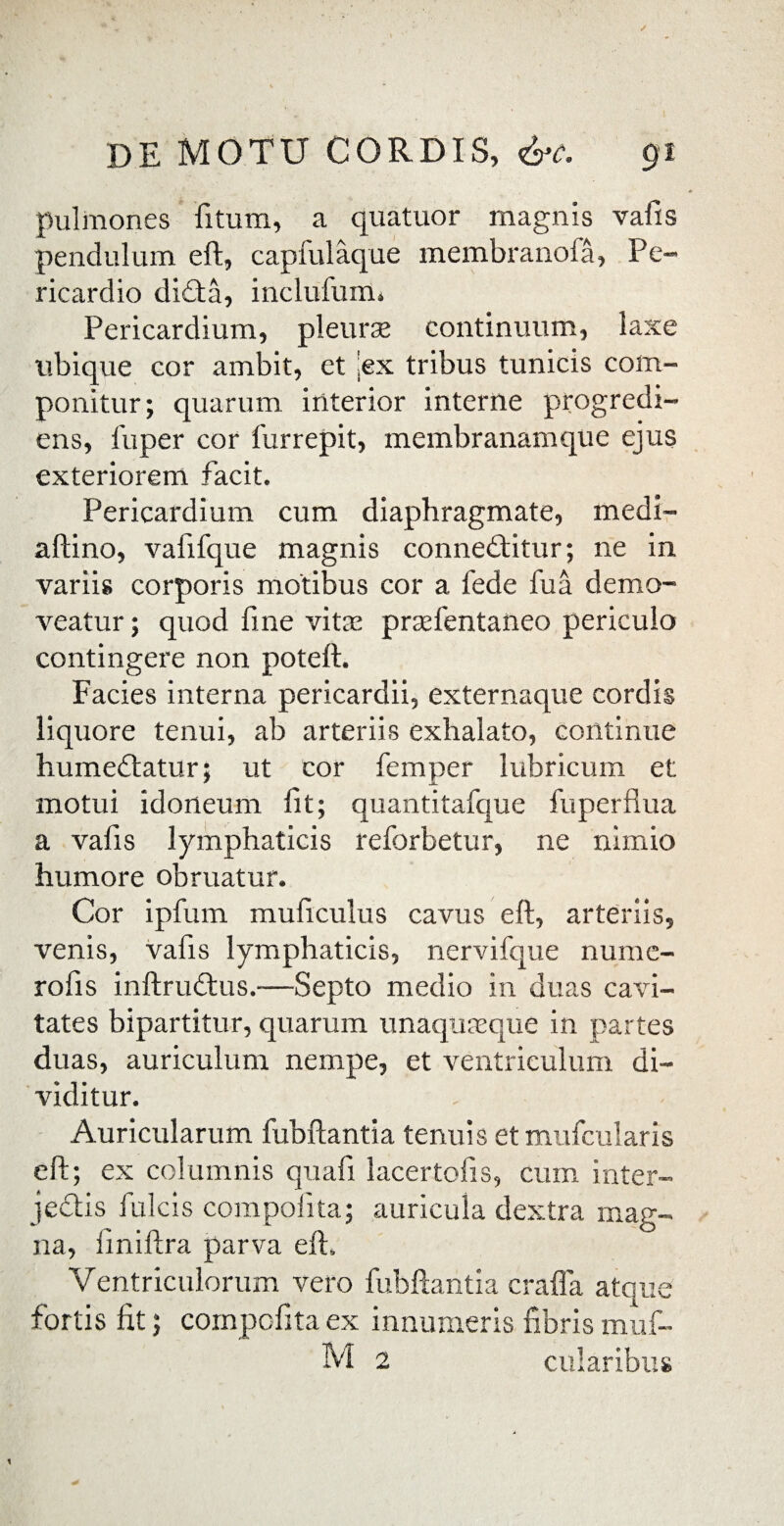 pulmones fitum, a quatuor magnis vafis pendulum eft, capfulaque membranofa, Pe» ricardio didta, inclufum» Pericardium, pleurae continuum, laxe ubique cor ambit, et 'ex tribus tunicis com¬ ponitur; quarum interior interne progredi¬ ens, fuper cor furrepit, membranamque ejus exteriorem facit. Pericardium cum diaphragmate, medi- aftino, vafifque magnis connedtitur; ne in variis corporis motibus cor a fede fu a demo¬ veatur ; quod fine vitae prsefentaneo periculo contingere non poteft. Facies interna pericardii, externaque cordis liquore tenui, ab arteriis exhalato, continue humedtatur; ut cor femper lubricum et motui idoneum lit; quantitafque fuperfiua a vafis lymphaticis reforbetur, ne nimio humore obruatur. Cor ipfum muficulus cavus eft, arteriis, venis, vafis lymphaticis, nervifque numc- rofis inftrudtus.—Septo medio in duas cavi¬ tates bipartitur, quarum unaquaeque in partes duas, auriculum nempe, et ventriculum di¬ viditur. Auricularum fubftantia tenuis etmufcularis eft; ex columnis quafi lacer tofis, cum inter¬ jectis fulcis compoiita; auricula dextra mag¬ na, finiftra parva eft. Ventriculorum vero fubftantia crafla atque fortis fit; compcfita ex innumeris fibris muf- M 2 ciliaribus