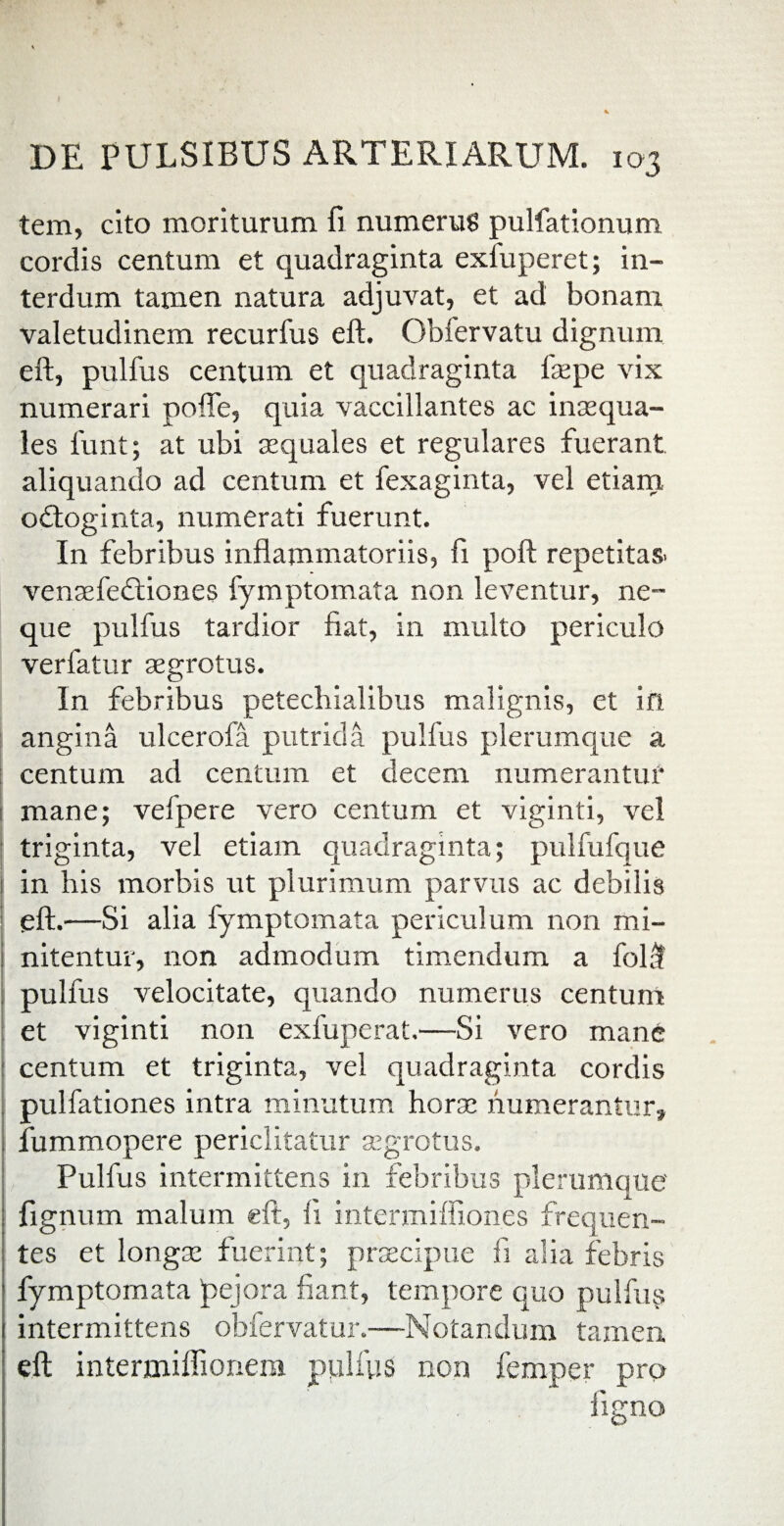 tem, cito moriturum fi numerus pulfationum cordis centum et quadraginta exfuperet; in¬ terdum tamen natura adjuvat, et ad bonam valetudinem recurfus eft. Obfervatu dignum eft, pulfus centum et quadraginta ftepe vix numerari pofle, quia vaccillantes ac inaequa¬ les funt; at ubi aequales et regulares fuerant aliquando ad centum et fexaginta, vel etiam odfoginta, numerati fuerunt. In febribus inflammatoriis, fi poft repetitas, venaefedtiones fymptomata non leventur, ne¬ que pulfus tardior fiat, in multo periculo verfatur aegrotus. In febribus petechialibus malignis, et in angina ulcerofa putrida pulfus plerumque a centum ad centum et decem numerantur mane; vel pe re vero centum et viginti, vel triginta, vel etiam quadraginta; pulfufque j in his morbis ut plurimum parvus ac debilis eft.—Si alia fymptomata periculum non mi- j nitentur, non admodum timendum a folft pulfus velocitate, quando numerus centum et viginti non exfuperat.—Si vero mane 1 centum et triginta, vel quadraginta cordis pulfationes intra minutum horae numerantur» fummopere periclitatur aegrotus. Pulfus intermittens in febribus plerumque I fignum malum eft, 1! intermiffiones frequen¬ tes et longae fuerint; praecipue fi alia febris fymptomata pejora fiant, tempore quo pulfus intermittens obfervatur.—Notandum tamen eft intermiflionem pulfys non femper pro ligno