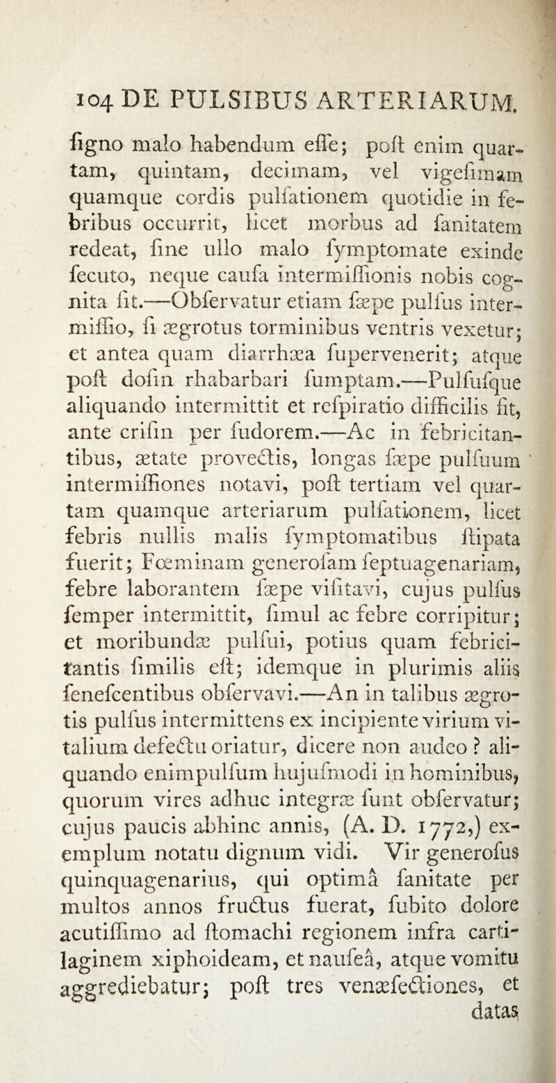 figno malo habendum effe; poft enim quar¬ tam, quintam, decimam, vel vigefimam quamque cordis pullationem quotidie in fe¬ bribus occurrit, licet morbus ad fanitatem redeat, fine ullo malo fymptomate exinde fecuto, neque caufa intermiffionis nobis cog¬ nita fit.—Obfervatur etiam faepe pullus inter- miffio, ii aegrotus torminibus ventris vexetur; et antea quam diarrhoea fupervenerit; atque poli dofin rhabarbari fumptam.—Pulfufque aliquando intermittit et refpiratio difficilis iit, ante crifin per fudorem.—Ac in febricitan¬ tibus, setate provectis, longas faepe pulfuum intermiffiones notavi, poft tertiam vel quar¬ tam quamque arteriarum pulfationem, licet febris nullis malis fymptomatibus ftipata fuerit; Fceminam generofamfeptuagenariam, febre laborantem faepe vi fit avi, cujus pulfus femper intermittit, fimul ac febre corripitur; et moribundae pulfui, potius quam febrici¬ tantis fimilis eft; idemque in plurimis aliis fenefcentibus obfervavi.—An in talibus aegro- tis pulfus intermittens ex incipiente virium vi¬ talium defedtu oriatur, dicere non audeo ? ali¬ quando enimpulfum hujufmodi in hominibus, quorum vires adhuc integne funt obfervatur; cujus paucis abhinc annis, (A. D. 1772,) ex¬ emplum notatu dignum vidi. Vir generofus quinquagenarius, qui optima fanitate per multos annos frudtus fuerat, fubito dolore acutiffimo ad ftomachi regionem infra carti¬ laginem xiphoideam, etnaufea, atque vomitu aggrediebatur; poft tres venaefedtiones, et datas