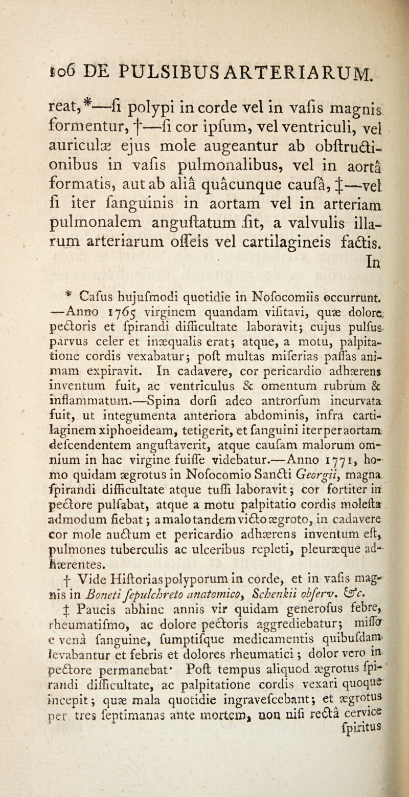 reat,*—fi polypi in corde vel in vafis magnis formentur, f—fi cor ipfum, vel ventriculi, vel auriculas ejus mole augeantur ab obftru&i- onibus in vafis pulmonalibus, vel in aorta formatis, aut ab alia quacunque caufa, $—vel fi iter fanguinis in aortam vel in arteriam pulmonalem anguftatum .fit, a valvulis illa¬ rum arteriarum offeis vel cartilagineis fa£tis. In * Cafus hujufmodi quotidie in Nofocomiis occurrunt. —Anno 1765 virginem quandam vifitavi, quae dolore, pedtoris et fpirandi difficultate laboravit*, cujus pulfus- parvus celer et inaequalis erat; atque, a motu, palpita¬ tione cordis vexabatur; poft multas miferias paflas ani¬ mam expiravit. In cadavere, cor pericardio adhaerens inventum fuit, ac ventriculus & omentum rubrum & inflammatum.—Spina dorfi adeo antrorfum incurvata fuit, ut integumenta anteriora abdominis, infra carti¬ laginem xiphoeideam, tetigerit, etfanguini iterperaortam defeendentem anguftaverit, atque caufam malorum om¬ nium in hac virgine fuifle videbatur.—Anno 1771, ho¬ mo quidam aegrotus in Nofocomio Sandti Georgii, magna fpirandi difficultate atque tuffi laboravit; cor fortiter in peclore pulfabat, atque a motu palpitatio cordis molefta admodum fiebat; a malo tandem vifto aegroto, in cadavere cor mole aufium et pericardio adhaerens inventum eft, pulmones tuberculis ac ulceribus repleti, pleuraeque ad¬ haerentes. f Vide Hiftoriaspolyporumm corde, et in vafis mag¬ nis in Boneti fepulchreto anatomico, Schenhii obferv. £5*c, X Paucis abhinc annis vir quidam generofus febre, rheumatifmo, ac dolore pedtoris aggrediebatur; miflor e vena fanguine, fumptifque medicamentis quibufdam* levabantur et febris et dolores rheumatici; dolor vero m pedfore permanebat* Poft tempus aliquod aegrotus fpi¬ randi difficultate, ac palpitatione cordis vexari quoque incepit; quae mala quotidie ingravefccbant; et aegrotus per tres feptimanas ante mortem, non nifi redta cervice