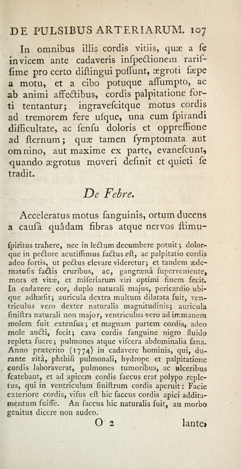 In omnibus illis cordis vitiis, quse a fe invicem ante cadaveris inipedtionem rarif- lime pro certo diflingui poffunt, tegroti fsepe a motu, et a cibo potuque affumpto, ac ab animi afredtibus, cordis palpitatione for¬ ti tentantur; ingravefcitque motus cordis ad tremorem fere ufque, una cum fpirandi difficultate, ac fenfu doloris et oppreffione ad flernum; quse tamen fymptomata aut omnino, aut maxime ex parte, evanefcunt, quando aegrotus moveri definit et quieti fe tradit. De Febre. Acceleratus motus fanguinis, ortum ducens a caufa quadam fibras atque nervos ftimu- fpiritus trahere, nec in leftum decumbere potuit; dolor- que in pedlore acutiffimus fadtus eft, ac palpitatio cordis adeo fortis, ut pedtus elevare videretur; et tandem aede- mato fis fadtis cruribus, ac, gangraena fuperveniente, mors et vitae, et miferiarum viri optimi finem fecit. In cadavere cor, duplo naturali majus, pericardio ubi¬ que adhaefit; auricula dextra multum dilatata fuit, ven¬ triculus vero dexter naturalis magnitudinis; auricula fmiftra naturali non major, ventriculus vero ad immanem molem fuit extenfus; et magnam partem cordis, adeo mole audti9 fecit; cava cordis fanguine nigro fluido repleta fuere; pulmones atque vifcera abdominalia fana. Anno praeterito (1774) in cadavere hominis, qui, du¬ rante vita, phthifi pulmonali, hydrope et palpitatione cordis laboraverat, pulmones tumoribus, ac ulceribus fcatebant, et ad apicem cordis faccus erat polypo reple¬ tus, qui in ventriculum finiftrum cordis aperuit: Facie exteriore cordis, vifus eft hic faccus cordis apici addita¬ mentum fuifle. An faccus hic naturalis fuit, an morbo genitus dicere non audeo. o 2 lante»