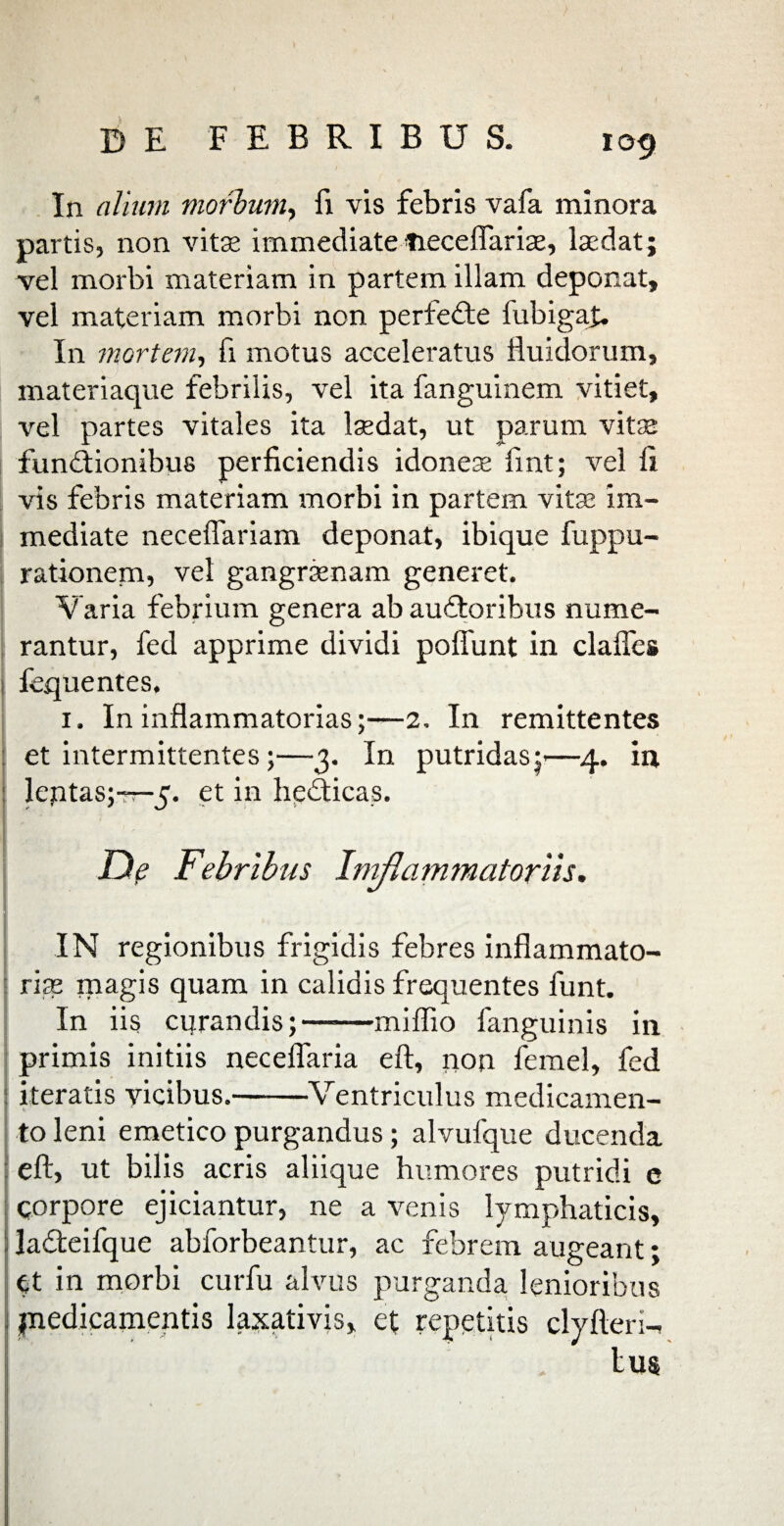 In alium morbum, fi vis febris vafa minora partis, non vitae immediate Heceflariae, Udat; vel morbi materiam in partem illam deponat, vel materiam morbi non perfeCte fubigaju In mortem, fi motus acceleratus fluidorum, materiaque febrilis, vel ita fanguinem vitiet, vel partes vitales ita Udat, ut parum vitae functionibus perficiendis idoneae fint; vel fi vis febris materiam morbi in partem vitae im¬ mediate neceflariam deponat, ibique fuppu- rationem, vel gangraenam generet. Varia febrium genera ab auCtoribus nume¬ rantur, fed apprime dividi poflunt in clafles fequentes, 1. In inflammatorias;—2, In remittentes et intermittentes;—3. In putridas;*—4. in leptas;-r-5. et in helicas. Df Febribus Imflammatoriis. IN regionibus frigidis febres inflammato¬ riae magis quam in calidis frequentes funt. In iis cqrandis;-miffio fanguinis in primis initiis necelfaria eft, non femel, fed iteratis vicibus.-Ventriculus medicamen¬ to leni emetico purgandus; alvufque ducenda eft, ut bilis acris aliique humores putridi e qorpore ejiciantur, ne a venis lymphaticis, laCteifque abforbeantur, ac febrem augeant; Ct in morbi curfu alvus purganda lenioribus jnedicamentis laxativis, et repetitis clyfteri- lu$