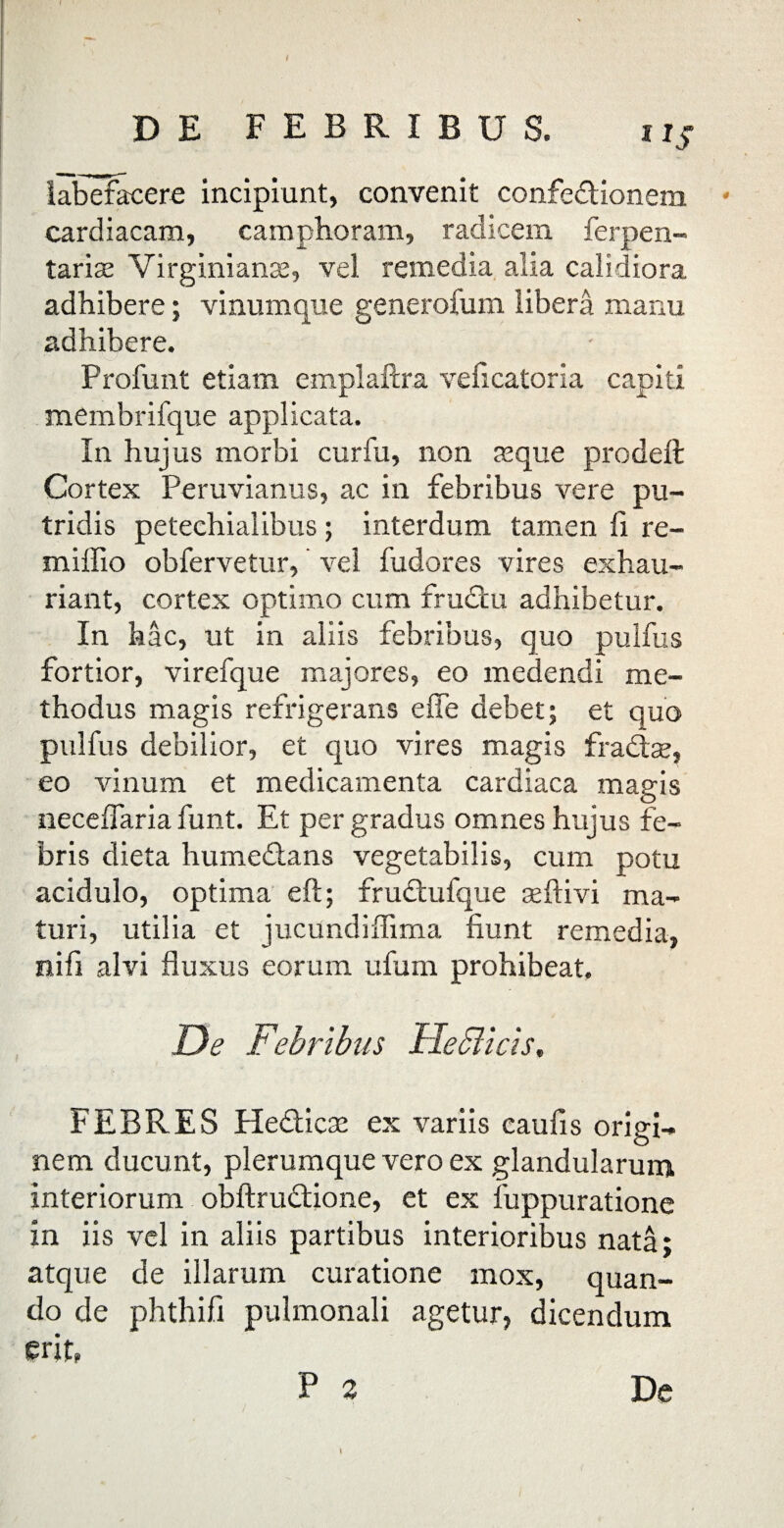 / DE FEBRIBUS. labefacere incipiunt, convenit confedionem cardiacam, camphoram, radicem ferpen- tarise Virginiante, vel remedia alia calidiora adhibere; vinumque generofum libera manu adhibere. Profunt etiam emplaftra veficatoria capiti membrifque applicata. In hujus morbi curfu, non te que prodeft Cortex Peruvianus, ac in febribus vere pu¬ tridis petechialibus; interdum tamen fi re- milfio obfervetur, vel fudores vires exhau¬ riant, cortex optimo cum frudtu adhibetur. In hac, ut in aliis febribus, quo pulfus fortior, virefque majores, eo medendi me¬ thodus magis refrigerans e fle debet; et quo pulfus debilior, et quo vires magis fra&ae, eo vinum et medicamenta cardiaca magis neceflaria funt. Et per gradus omnes hujus fe¬ bris dieta humeftans vegetabilis, cum potu acidulo, optima eft; frudtufque seftivi ma¬ turi, utilia et jucundiflima fiunt remedia, nifi alvi fluxus eorum ufum prohibeat. De Febribus De Sii cis, FEBRES He&icse ex variis caufis origi¬ nem ducunt, plerumque vero ex glandularum interiorum obftrudtione, et ex luppuratione in iis vel in aliis partibus interioribus nata: atque de illarum curatione mox, quan¬ do de phthifi pulmonali agetur, dicendum erit, »