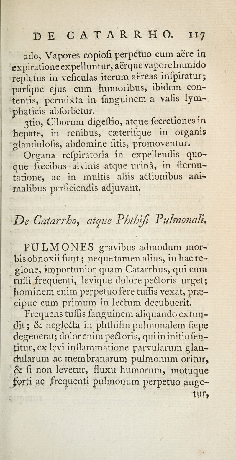 de CATARRHO, 1x7 2do, Vapores copiofi perpetuo cum aere in expiratione expelluntur, aerque vapore humido repletus in veficulas iterum aereas infpiratur; parfquc ejus cum humoribus, ibidem con- tentis, permixta in fanguinem a vafis lym¬ phaticis abforbetur. 3tio, Ciborum digeftio, atque fecretiones in hepate, in renibus, cseterifque in organis glandulofis, abdomine fitis, promoventur. Organa refpiratoria in expellendis quo¬ que foecibus alvinis atque urina, in fternu- tatione, ac in multis aliis actionibus ani¬ malibus perficiendis adjuvant. De Catarrho, atque Phthiji Pulmonali. PULMONES gravibus admodum mor¬ bis obnoxii funt; neque tamen alius, in hac re¬ gione, importunior quam Catarrhus, qui cum tuffi frequenti, levique dolore peCtoris urget; hominem enim perpetuo fere tuilis vexat, prae¬ cipue cum primum in leCtum decubuerit. Frequens tuffis fanguinem aliquando extun¬ dit ; & negleCta in phthifin pulmonalem faepe degenerat; dolor enim pedoris, qui in initio fen- titur, ex l$vi inflammatione parvularum glan¬ dularum ac membranarum pulmonum oritur, & fi non levetur, fluxu humorum, motuque forti ac frequenti pulmonum perpetuo auge¬ tur,