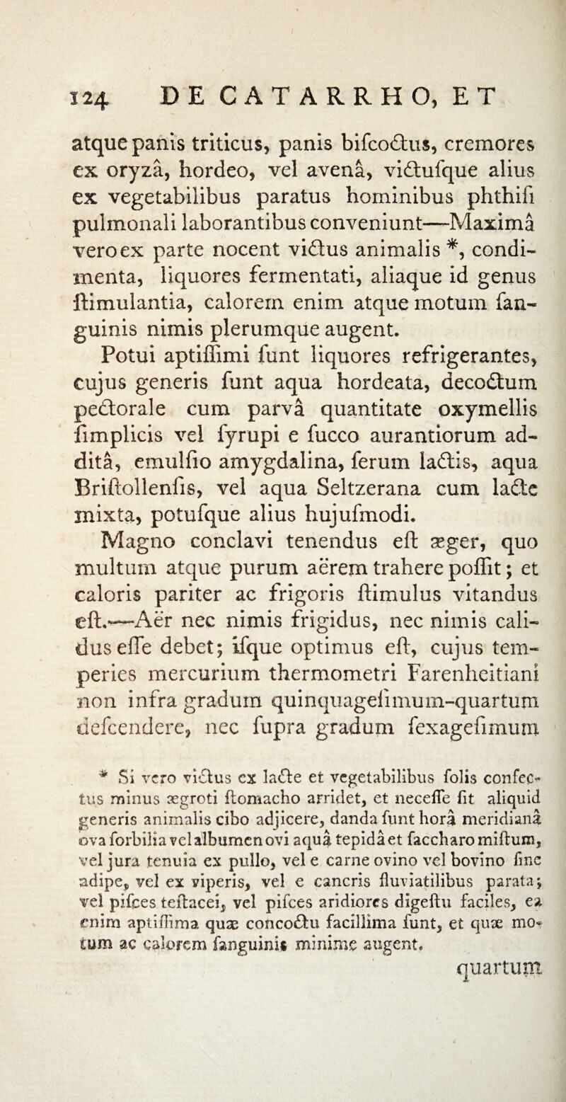 124 DE CATARRHO, ET atque panis triticus, panis bifcoOus, cremores ex oryza, hordeo, vel avena, vi&ufque alius ex vegetabilibus paratus hominibus phthifi pulmonali laborantibus conveniunt—Maxima vero ex parte nocent vi<ftus animalis*, condi¬ menta, liquores fermentati, aliaque id genus ftimulantia, calorem enim atque motum fan- guinis nimis plerumque augent. Potui aptiffimi funt liquores refrigerantes, cujus generis funt aqua hordeata, decodtum pedtorale cum parva quantitate oxymellis fimplicis vel fyrupi e fucco aurantiorum ad¬ dita, emu 1 fio amygdalina, ferum ladlis, aqua Briftollenlis, vel aqua Seltzerana cum lafte mixta, potufque alius hujufmodi. Magno conclavi tenendus eft seger, quo multum atque purum aerem trahere poflit; et caloris pariter ac frigoris ftimulus vitandus eft.*—Aer nec nimis frigidus, nec nimis cali¬ dus effe debet; ifque optimus eft, cujus tem¬ peries mercurium thermometri Farenlieitiani non infra gradum quinquagelimum-quartum tiefcendere, nec fupra gradum fexagefimum * Si vero vi£tus cx la<5te et vegetabilibus folis confer tus minus aegroti ftomacho arridet, et necefle fit aliquid generis animalis cibo adjicere, danda funt hora meridiana ova forbilia vel albumen ovi aqua tepida et faccharomiftum, vel jura tenuia ex pullo, vel e carne ovino vel bovino fme adipe, vel ex viperis, vel e cancris fluviatilibus parata; vel pifces teitacei, vel pifces aridiores digeftu faciles, ea enim aptiffima qnx conco£tu facillima funt, et qux mo* tum ac calorem fanguinis minime augent* quartum,