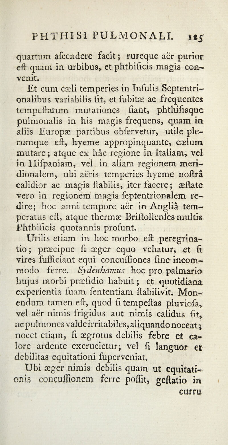 quartum afcendere facit; rureque aer purior eft quam in urbibus, et phthificis magis con¬ venit. Et cum caeli temperies in Infulis Septentri¬ onalibus variabilis iit, et fubitae ac frequentes tempeftatum mutationes fiant, phthifisque pulmonalis in his magis frequens, quam in aliis Europae partibus obfervetur, utile ple¬ rumque eft, hyeme appropinquante, caelum mutare; atque ex hac regione in Italiam, vel in Hifpaniam, vel in aliam regionem meri¬ dionalem, ubi aeris temperies hyeme noftra calidior ac magis flabilis, iter facere; seftate vero in regionem magis feptentrionalem re¬ dire; hoc anni tempore aer in Anglia tem¬ peratus eft, atque thermas Briftollenfes multis Phthificis quotannis profunt. Utilis etiam in hoc morbo eft peregrina¬ tio; prascipue fi aeger equo vehatur, et fi vires fufficiant equi concuffiones fine incom¬ modo ferre. Sydenhamus hoc pro palmario hujus morbi p radi dio habuit; et quotidiana experientia fuam fententiam ftabilivit. Mon¬ endum tamen eft, quod fi tempeftas pluviofa, vel aer nimis frigidus aut nimis calidus fit, ac pulmones valde irritabiles, aliquando noceat; nocet etiam, fi aegrotus debilis febre et ca¬ lore ardente excrucietur; vel fi languor et debilitas equitationi fuperveniat. Ubi aeger nimis debilis quam ut equitati¬ onis concuffionem ferre poflit, geftatio in curru