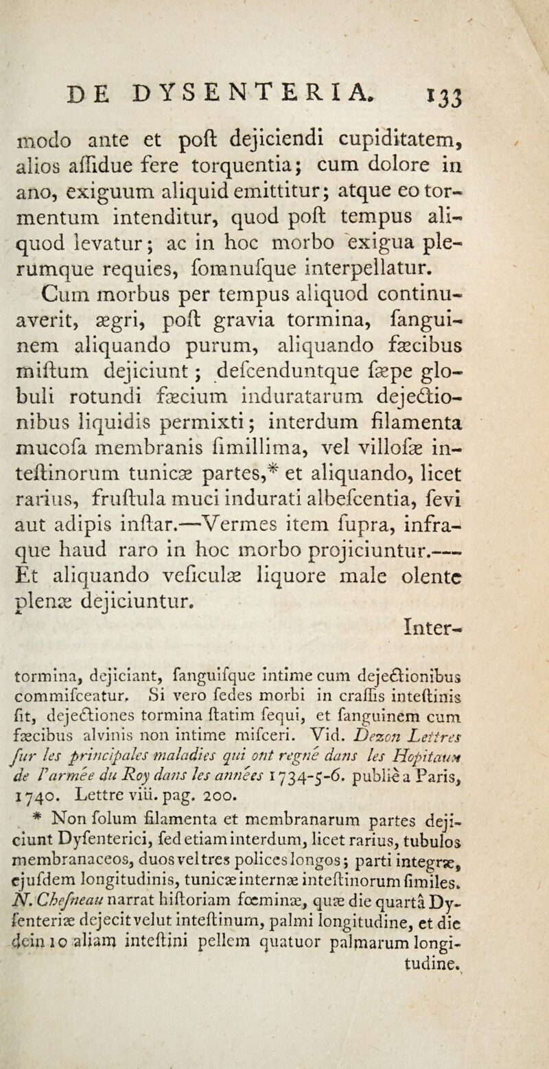 / modo ante et poft dejiciendi cupiditatem, alios affidue fere torquentia; cum dolore in ano, exiguum aliquid emittitur; atque eo tor¬ mentum intenditur, quod poft tempus ali¬ quod levatur; ac in hoc morbo exigua ple¬ rumque requies, fomnufque interpellatur. Cum morbus per tempus aliquod continu¬ averit, asgri, poft gravia tormina, fangui- nem aliquando purum, aliquando fascibus miftum dejiciunt; defcenduntque fas pe glo¬ buli rotundi ftecium induratarum dejectio¬ nibus liquidis permixti; interdum filamenta mucofa membranis fimillima, vel villofas in- teftinorum tunicas partes,*' et aliquando, licet rarius, fruftula muci indurati albefcentia, fevi aut adipis inftar.—Vermes item fupra, infra- que haud raro in hoc morbo projiciuntur.— Et aliquando veficulae liquore male olente plena: dejiciuntur. Inter- tormina, dejiciant, fanguifque intime cum dejectionibus commifceatur. Si vero fedes morbi in craffis inteltinis fit, dejectiones tormina ftatim fequi, et languinem cum faecibus alvinis non intime mifceri. Vid. Dezon Lettres fur l'es principales maladies qui ont regne dans les Hopitaux de Farmee du Iioy dans les amices 1734-5-6. publiea Paris, 1740. Lettre viii. pag. 200. * Non folum filamenta et membranarum partes deji¬ ciunt Dyfenterici, fed etiam interdum, licet rarius, tubulos membranaceos, duos vel tres polices longos; parti integrse, cjufdem longitudinis, tunicasinternreinteftinorumfimiles. N. Chefneau narrat hiltoriam foeminae, qure die quarta Dy- fenterise dejecitvelut inteftinum, palmi longitudine, et die dein 10 aliam inteftini pellem quatuor palmarum longi¬ tudine.