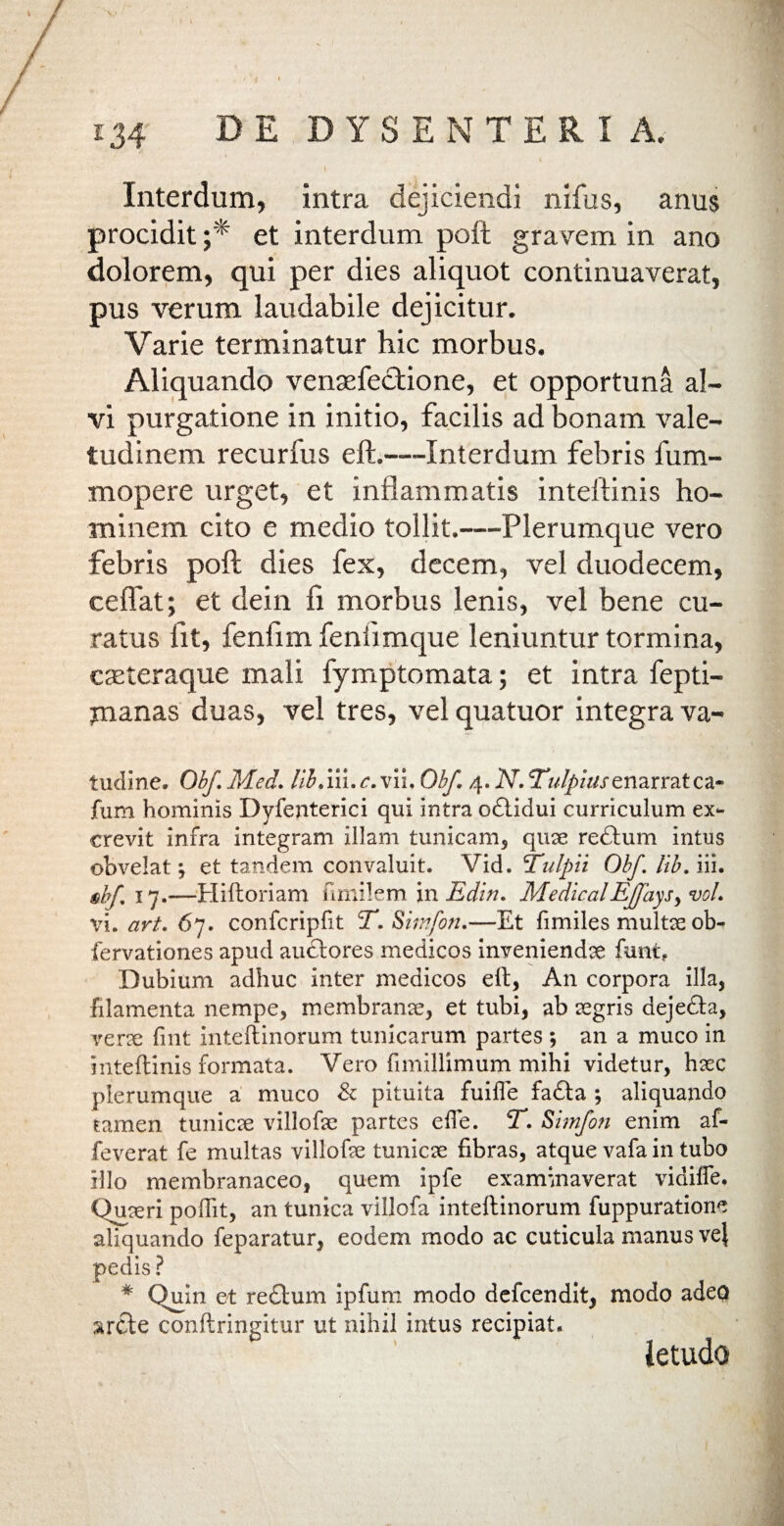 \ Interdum, intra dejiciendi nifus, anus procidit;* et interdum poft gravem in ano dolorem, qui per dies aliquot continuaverat, pus verum laudabile dejicitur. Varie terminatur hic morbus. Aliquando venaefectione, et opportuna al¬ vi purgatione in initio, facilis ad bonam vale¬ tudinem recurfus eft.—Interdum febris fum- mopere urget, et inflammatis inteftinis ho¬ minem cito e medio tollit.—Plerumque vero febris poft dies fex, decem, vel duodecem, ceflat; et dein fi morbus lenis, vel bene cu¬ ratus lit, fenfim fenhmque leniuntur tormina, casteraque mali fymptomata; et intra fepti- ynanas duas, vel tres, vel quatuor integra va- tudine* Obf. Med. Ub.iii. c. viu Obf. 4. N. TulpiustnaxYztQZ* fum hominis Dyfenterici qui intra odtidui curriculum ex¬ crevit infra integram illam tunicam, quse redtum intus obvelat; et tandem convaluit. Vid. Tulpii Obf. lib. iii. §bf. 17.—Hiftoriam fimilem in Edin. MedicalEjfaysy vol. Vi. art. 67. confcripfit T.Simfon.—Et fimiles multas ob- fervationes apud audtores medicos inveniendae funt. Dubium adhuc inter medicos eft, An corpora illa, filamenta nempe, membranae, et tubi, ab aegris dejedta, verse fint inteftinorum tunicarum partes ; an a muco in inteftinis formata. Vero fimillimum mihi videtur, haec plerumque a muco & pituita fuifle fadta ; aliquando tamen t uni ese villofae partes efte. T. Simfon enim af- feverat fe multas villofse tuniese fibras, atque vafa in tubo illo membranaceo, quem ipfe examinaverat vidiffe. Quaeri poffit, an tunica villofa inteftinorum fuppuratione aliquando feparatur, eodem modo ac cuticula manus ve} pedis? # Quin et redtum ipfum modo defeendit, modo adeo arcte conftringitur ut nihil intus recipiat* ietudo