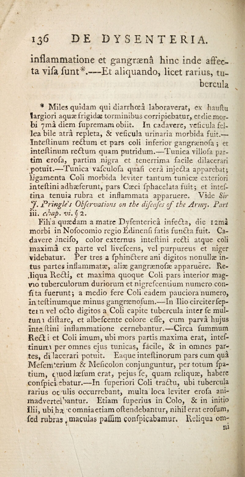 inflammatione et gangraena hinc inde affec¬ ta vifa funt A—Et aliquando, licet rarius, tu- , bercula * Miles quidam qui diarrhoea laboraverat, ex hauflu largiori aquae frigidae torminibus corripiebatur, etdie mor¬ bi yma diem fupremam obiit. In cadavere, ve ficui a fel¬ lea bile atra repleta, & veficula urinaria morbida fuit.*-— Inteilinum redtum et pars coli inferior gangrxnofa , et inteftinum redtum quam putridum.—Tunica villofa par- tim erofa, partim nigra et tenerrima facile dilacerari potuit.—Tunica vafeulofa quali cera injecta apparebat; ligamenta Coli morbida leviter tantum tunicae exteriori Inteftini adhxferunt, pars Creci fphacelata fuit; et intef- tiaa tenuia rubra et inflammata apparuere. Vide Sir y. Pringle s Obfervations on the dlfeafes of the Army. Part iii. chup. vi. § 2. Filia quxdam a matre Dyfenterica infedia, die I2nu morbi in Nofocomio regio Edinenfi fatis fun£ta fuit. Ca¬ davere Incifo, color externus inteflini re£ti atque coli maxima ex parte vel livefcens, vel purpureus et niger videbatur. Per tres a fphinctere ani digitos nonullae in¬ tus partes inflammatae, alix gangrxnofx apparuere. Re- ,liqua Recti, et maxima quoque Coli pars interior mag¬ no tuberculorum duriorum et nigrefcentium numero con- ffta fuerunt; a medio fere Coli eadem pauciora numero, In teftinumque minus gangrxnofum.—In Ilio circiterfep- tem vel o£to digitos a Coli capite tubercula inter fe mul¬ tum diftare, et albefcente colore efle, cum parva hujus Inte.ftini inflammatione cernebantur.—Circa fummum Redii et Coli imum, ubi mors partis maxima erat, intef- tinun.'i per omnes ejus tunicas, facile, & in omnes par¬ tes, di lacerari potuit. Eaque inteflinorum pars cum qua MefeniAerium & Meficolon conjunguntur, per totum fpa- tium, <iuodlxfum erat, pejus fe, quam reliqux, habere confpiciebatur.—In fuperiori Coli tractu, ubi tubercula rarius oc ulis occurrebant, multa loca leviter erofa ani¬ madverte! bantur. Etiam fuperius in Colo, & in initio Ilii, ubihx 'c omnia etiam offendebantur, nihil erat erofum, fed rubras .maculas paffim confpicabamur. Reliqua om-