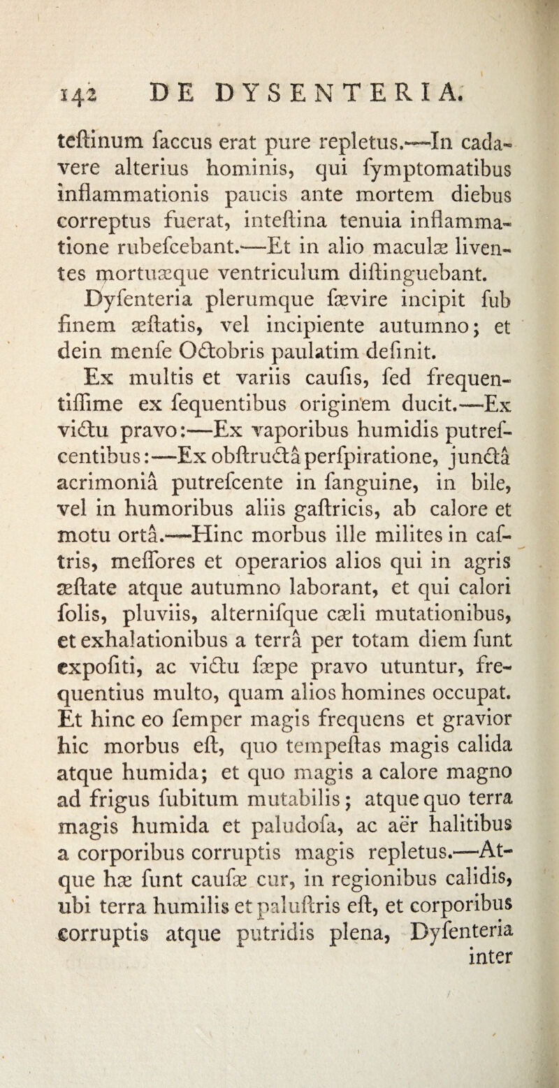 ! 142 DE DYSENTERIA. teftinum faccus erat pure repletus.—In cada- vere alterius hominis, qui fymptomatibus inflammationis paucis ante mortem diebus correptus fuerat, inteftina tenuia inflamma¬ tione rubefcebant.—Et in alio macula liven¬ tes qiortuseque ventriculum diftinguebant. Dyfenteria plerumque faevire incipit fub finem allatis, vel incipiente autumno; et dein menfe Odtobris paulatim definit. Ex multis et variis caufis, fed frequen- tiflime ex fequentibus originem ducit.—Ex viftu pravo:—Ex vaporibus humidis putref- centibus:—Ex obftrudtaperfpiratione, juncta acrimonia putrefcente in fanguine, in bile, vel in humoribus aliis gaftricis, ab calore et motu orta.—Hinc morbus ille milites in caf- tris, meflores et operarios alios qui in agris mftate atque autumno laborant, et qui calori folis, pluviis, alternifque caeli mutationibus, et exhalationibus a terra per totam diemfunt expoliti, ac vidtu faepe pravo utuntur, fre¬ quentius multo, quam alios homines occupat. Et hinc eo lemper magis frequens et gravior hic morbus eft, quo tempeftas magis calida atque humida; et quo magis a calore magno ad frigus fubitum mutabilis; atque quo terra magis humida et paludofa, ac aer halitibus a corporibus corruptis magis repletus.—'At¬ que hae funt caufae cur, in regionibus calidis, ubi terra humilis etpaluftris eft, et corporibus corruptis atque putridis plena, Dyfenteria inter