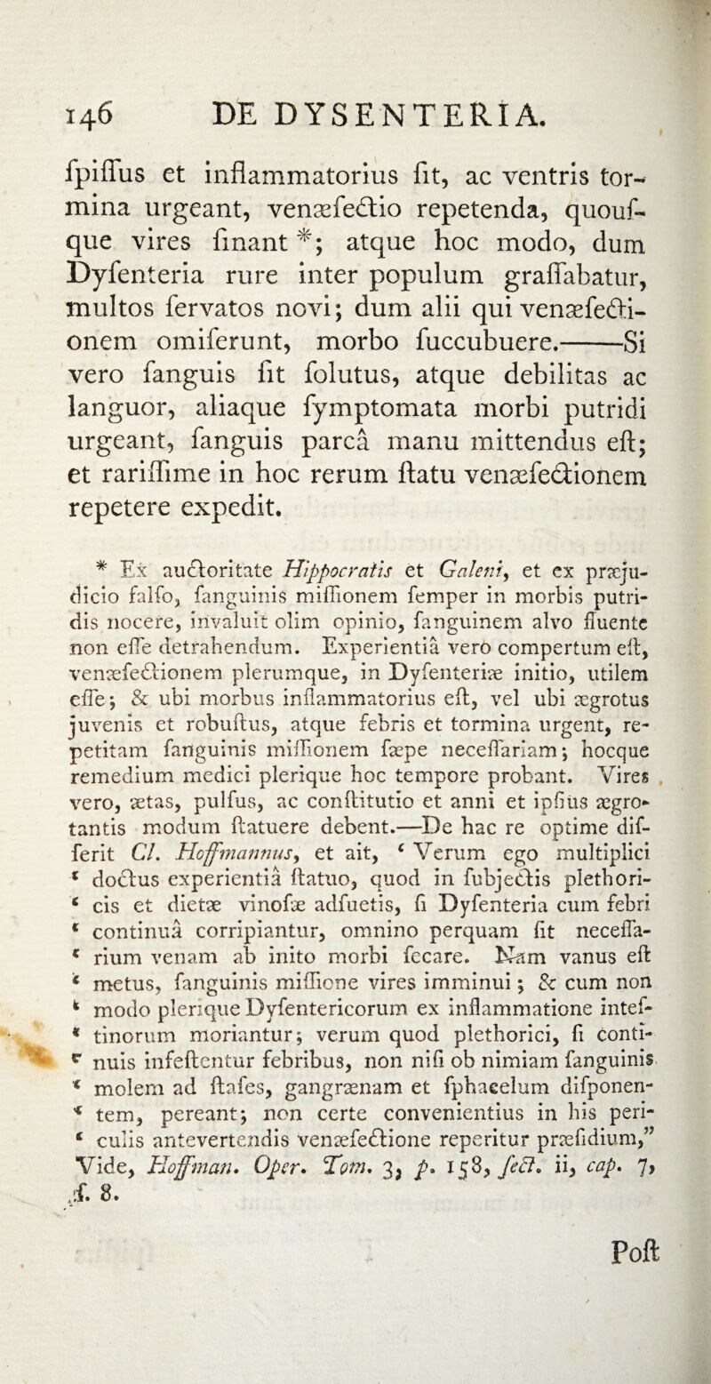 fpiffus et inflammatorius fit, ac ventris tor¬ mina urgeant, venaefedlio repetenda, quouf- que vires finant atque hoc modo, dum Dyfenteria rure inter populum graffabatur, multos fervatos novi; dum alii qui vensefedli- onem omiferunt, morbo fuccubuere.-Si vero fanguis fit folutus, atque debilitas ac languor, aliaque fymptomata morbi putridi urgeant, fanguis parca manu mittendus eft; et rariiTime in hoc rerum flatu venaefedtionem repetere expedit. * Ex audloritate Hippocratis et Galeni, et ex praeju¬ dicio falfoj fanguinis miffionem femper in morbis putri¬ dis nocere, invaluit olim opinio, fanguinem alvo iTuente non efle detrahendum. Experientia vero compertum eft, vensefeftionem plerumque, in Dyfenterise initio, utilem efle; & ubi morbus inflammatorius eft, vel ubi eegrotus juvenis et robuftus, atque febris et tormina urgent, re¬ petitam fanguinis miffionem faepe neceflariam; hocque remedium medici plerique hoc tempore probant. Vires vero, setas, pulfus, ac conftitutio et anni et ipflus segro* tantis modum ftatuere debent.—De hac re optime dif- ferit Cl. Hojfmannus, et ait, c Verum ego multiplici * dodlus experientia ftatuo, quod in fubjedlis plethori- * cis et dietae vinofte adfuetis, fi Dyfenteria cum febri c continua corripiantur, omnino perquam Iit neceffa- c rium venam ab inito morbi fecare. Kum vanus eft * metus, fanguinis miflione vires imminui; 8c cum non k modo plerique Dyfentericorum ex inflammatione intef- * tinorum moriantur; verum quod plethorici, fi conti- I r nuis infeftentur febribus, non nifi ob nimiam fanguinis ( molem ad ftafes, gangraenam et fphaeelum difponen- * tem, pereant; non certe convenientius in bis peri- c culis antevertendis venaefeftione reperitur praefidium,” Vide, Hoffman. Oper. Tom. 3^ p, 158^ feft* ii* cap. 7, ;f. 8. Poft