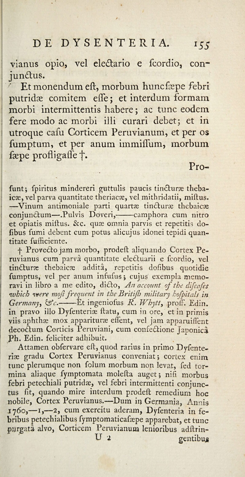 l5S vianus opio, vel eledtario e fcordio, con¬ junctus. Et monendum eft, morbum huncfepe febri putridas comitem efle; et interdum formam morbi intermittentis habere; ac tunc eodem fere modo ac morbi illi curari debet; et in utroque cafu Corticem Peruvianum, et per os fumptum, et per anum immilium, morbum fsepe profligalfe j\ Pro- funt; fpiritus mindereri guttulis paucis tincturae theba¬ icae, vel parva quantitate theriacae, vel mithridatii, miftus. —-Vinum antimoniale parti quartae tinCturae thebaicae conjunCtum—.Pulvis Doveri,-camphora cum nitro et opiatis miftus. &c. quae omnia parvis et repetitis do- fibus fumi debent cum potus alicujus idonei tepidi quan¬ titate fufficiente. f Provecto jam morbo, prodeft aliquando Cortex Pe- ruvianus cum parva quantitate electuarii e fcordio, vel tinCturae thebaicae addita, repetitis dofibus quotidie fumptus, vel per anum infufus $ cujus exempla memo¬ ravi in libro a me edito, di£to, An account of the difeafes which n#ere mofc frequent in the Britijh military hofpitals in Ger?nany> &c.———Et ingeniofus R. Whytty profF. Edin. in pravo illo Dyfenteriae ftatu, cum in ore, et in primis viis aphthae mox appariturae effent, vel jam apparuiffent decoctum Corticis Peruviani, cum confectione Japonici Ph. Edin. feliciter adhibuit. Attamen obfervare eft, quod rarius in primo Dyfente- rlae gradu Cortex Peruvianus conveniat; cortex enim tunc plerumque non folum morbum non levat, fed tor¬ mina aliaque fymptomata molefta auget; nifi morbus febri petechiali putridae, vel febri intermittenti conjunc¬ tus fit, quando mire interdum prodeft remedium hoc nobile, Cortex Peruvianus.—Dum in Germanja, Annis 1760,-1,—2, cum exercitu aderam, Dyfenteria in fe¬ bribus petechialibus fymptomaticafaepe apparebat, et tunc purgata alvo, Corticem Peruvianum lenioribus adftrin-