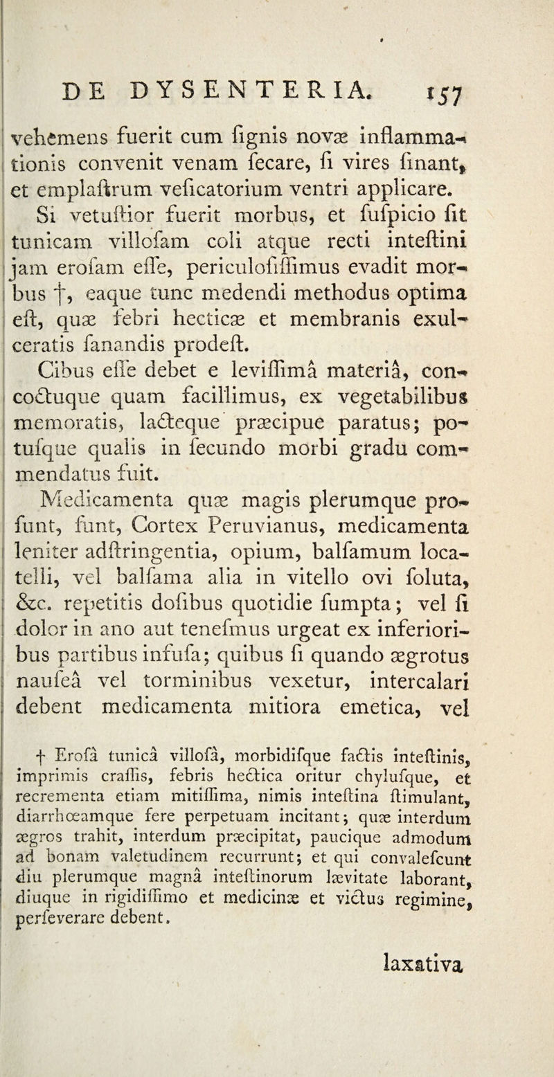 I DE DYSENTERIA. 157 vehemens fuerit cum fignis novas inflamma-» tionis convenit venam fecare, fi vires linant» et emplaftrum veficatorium ventri applicare. Si vetuftior fuerit morbus, et fufpicio fit tunicam villofam coli atque recti inteftini jam erofam e fle, periculofilfimus evadit mor¬ bus f, eaque tunc medendi methodus optima eft, quas febri hecticas et membranis exul¬ ceratis fanandis prodeft. Cibus effe debet e leviflima materia, con- coftuque quam facillimus, ex vegetabilibus memoratis, ladteque praecipue paratus; po- tufque qualis in fecundo morbi gradu com¬ mendatus fuit. Medicamenta quae magis plerumque pro- funt, funt, Cortex Peruvianus, medicamenta leniter adftringentia, opium, balfamum loca- telli, vel balfama alia in vitello ovi foluta, &c. repetitis dofibus quotidie fumpta; vel fi dolor in ano aut tenefmus urgeat ex inferiori¬ bus partibus infufa; quibus fi quando aegrotus naufea vel torminibus vexetur, intercalari debent medicamenta mitiora emetica, vel f Erofa tunica villofa, morbidifque fadtis inteftinis, imprimis craffis, febris hedtica oritur chylufque, et recrementa etiam mitiffima, nimis inteftina ftimulant, diarrhceamque fere perpetuam incitant; quae interdum tegros trahit, interdum prtecipitat, paucique admodum ad bonam Valetudinem recurrunt; et qui convalefcunt diu plerumque magna inteltinorum laevitate laborant, diuque in rigidiffimo et medicinae et victus regimine, perfeverare debent. laxativa