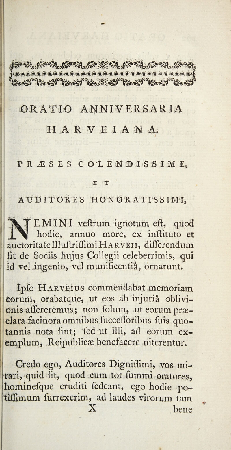 ORATIO ANNIVERSARIA H A R V E I A N A. ■; PRAESES COLENDISSIMEj E f AUDITORES HONORATISSIMI, y' \TEMINI veftrum ignotum eft, quod X\ hodie, annuo more, ex inftituto et auctoritateIlluftriffimiHARVEii, differendum fit de Sociis hujus Collegii celeberrimis, qui id vel ingenio, vel munificentia, ornarunt. Ipfe Harveius commendabat memoriam i fiorum, orabatque, ut eos ab injuria oblivi¬ onis affereremus; non folum, ut eorum prae¬ clara facinora omnibus iuccefloribus fuis quo¬ tannis nota fint; fed ut illi, ad eorum ex¬ emplum, Reipublicas benefacere niterentur. I Credo ego, Auditores Digniffimi, vos mi¬ rari, quid fit, quod cum tot fummi oratores, hominefque eruditi fedeant, ego hodie po- tiffimum furrexerim, ad laudes virorum tam X bene