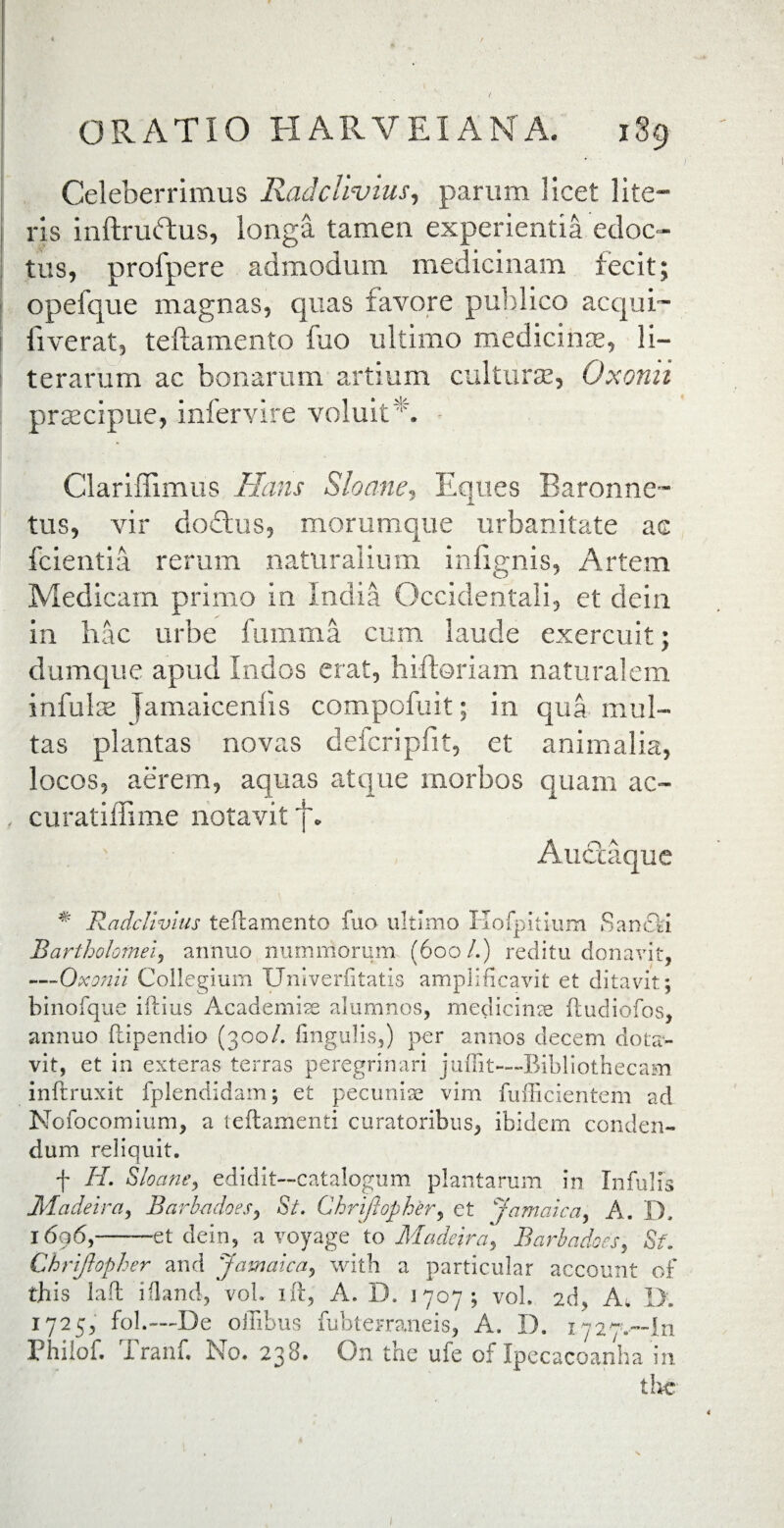 / ORATIO HARVEIANA. 189 Celeberrimus Radclivius, parum licet lite¬ ris inftruftus, longa tamen experientia edoc¬ tus, profpere admodum medicinam fecit; opefque magnas, quas favore publico acqui- I ii verat, teftamento fuo ultimo medicinas, li- terarum ac bonarum artium culturte, Oxonii prsecipue, infervire voluit ' '. Clariffimus Hans Sloane, Eques Baronne- tus, vir doftus, morumque urbanitate ae fcientia rerum naturalium infignis, Artem Medicam primo in India Occidentali, et dein in hac urbe fumma cum laude exercuit; dumque apud Indos erat, hiftoriam naturalem infula Jamaicenlis compofuit; in qua mul¬ tas plantas novas defcripfit, et animalia, locos, aerem, aquas atque morbos quam ac- . curatiffime notavit p AuUaque * Radcltvius teftamento fuo ultimo Kofpitium Sanfti Bartholomei, annuo nummorum (600/.) reditu donavit, -—Oxonii Collegium XJniverfitatis amplificavit et ditavit; binofque illius Academiae alumnos, medicinae ftudiofos, annuo Itipendio (300/. fingulis,) per annos decem dota¬ vit, et in exteras terras peregrinari juffit---Bibliothecam inftruxit fplendidam; et pecuniae vim fufficientem ad Nofocomium, a teftamenti curatoribus, ibidem conden¬ dum reliquit. f H. Sloane, edidit—catalogum plantarum in Infulis Madeira, Barb-adoes, St. Chriftopkery et Jamaica, A. D, 1696,-et dein, a voyage to Madeira] Barbadoes, Sf. Chriftopher and Jamaica, with a particular account of this laft iiland, vol. ift, A. D, 1707; vol. 2d, A. I>. 1725, fol.—De offibus fubterraneis, A. D. 1727.-111 Philof. Tranf. No. 238. On the ufe of Ipecacoanha in thc 1