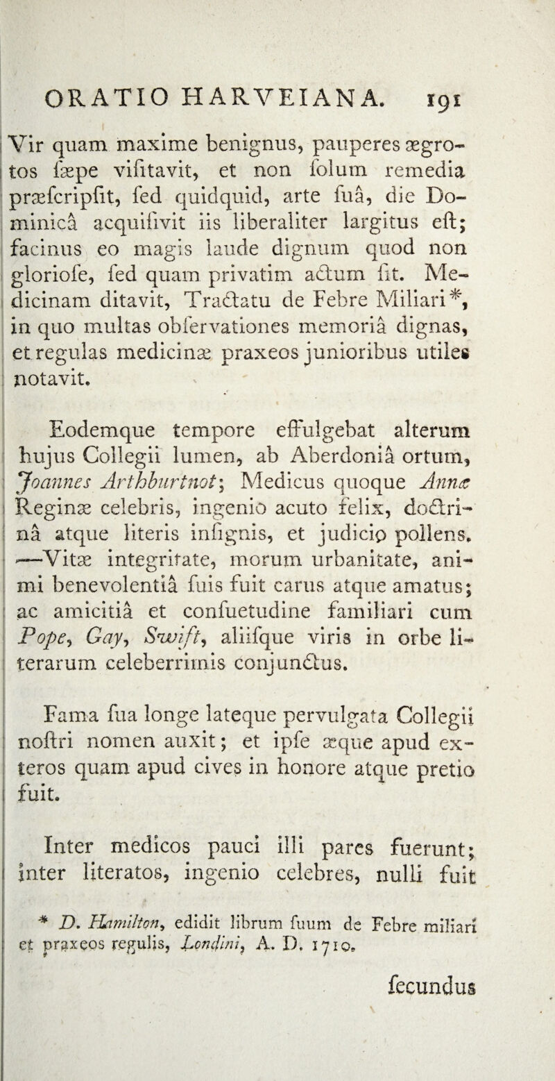 Vir quam maxime benignus, pauperes segro- tos fas pe vifitavit, et non lolum remedia praefcripfit, fed quidquid, arte fu a, die Do¬ minica acquifivit iis liberaliter largitus eft; facinus eo magis laude dignum quod non gloriofe, fed quam privatim attum fit. Me- dicinam ditavit, Tradiatu de Febre Miliari*, in quo multas obfervationes memoria dignas, et regulas medicina; praxeos junioribus utiles notavit. Eodemque tempore effulgebat alterum hujus Collegii lumen, ab Aherdonia ortum, Joannes Arthburtnot\ Medicus quoque Anna Regina; celebris, ingenio acuto felix, dodlri- na atque literis infignis, et judicio pollens. -—Vitse integritate, morum urbanitate, ani¬ mi benevolentia fuis fuit carus atque amatus; ac amicitia et confuetudine familiari cum Pope, Gay, Snvift, aliifque viris in orbe li- terarum celeberrimis conjundius. Fama fua longe lateque pervulgata Collegii noftri nomen auxit; et ipfe seque apud ex¬ teros quam apud cives in honore atoue pretio fuit. Inter medicos pauci illi pares fuerunt; Inter literatos, ingenio celebres, nulli fuit * D. Hnmilton, edidit librum fuum de Febre miliari et praxeos regulis, JLcndlni, A. D. 1710. fecundus