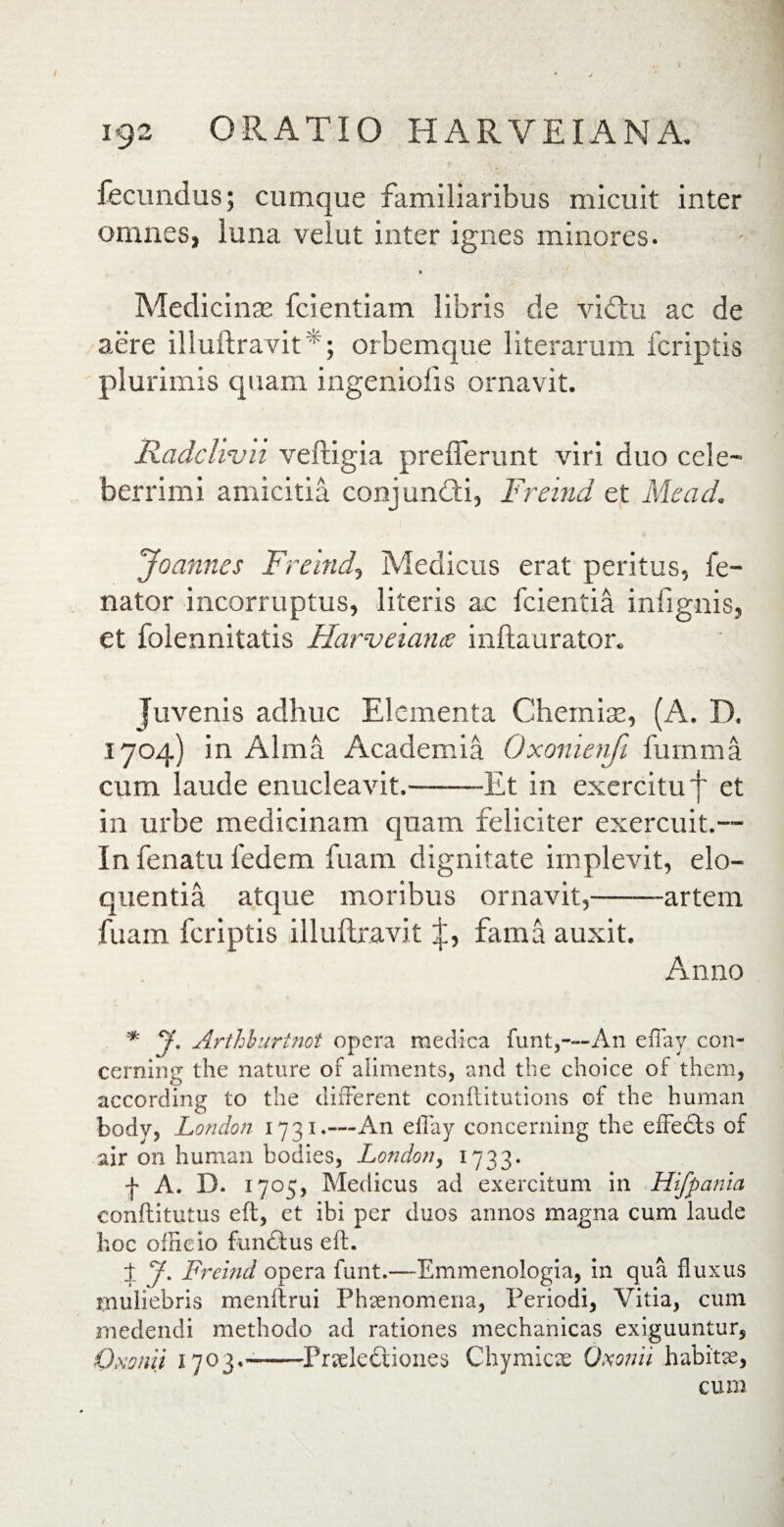 fecundus; cumque familiaribus micuit inter omnes, luna velut inter ignes minores. t Medicinas fcientiam libris de viftu ac de aere illuftravit *; orbemque literarum fcriptis plurimis quam ingeniolis ornavit. Radclivii veftigia prefferunt viri duo cele¬ berrimi amicitia conjumfti, Freind et Aie ad. Joannes Freind, Medicus erat peritus, fe- nator incorruptus, literis ac fcientia infignis, et folennitatis Harveiarue inftaurator. juvenis adhuc Elementa Chemiae, (A. D. 1704) in Alma Academia Oxomenfi fumma cum laude enucleavit.-Et in exercitu f et in urbe medicinam quam feliciter exercuit.— In fenatu 1'edem fuam dignitate implevit, elo¬ quentia atque moribus ornavit,-artem fuam fcriptis illuftravit fama auxit. Anno * J. Arthburtnot opera medica funt,—An effay con- cerning the nature of aliments, and the choice of them, according to the different conflitutions of the human body, London 1731.—An effay concerning the efFedts of air on human bodies, Londony 1733. f A. D. 1705, Medicus ad exercitum in Hifpania conftitutus eft, ct ibi per duos annos magna cum laude hoc officio funftus eft. 1 J. Freind opera funt.—Emmenologia, in qua fluxus muliebris menftrui Phaenomena, Periodi, Vitia, cum medendi methodo ad rationes mechanicas exiguuntur, Omiii 1703.-—-Pneleftiones Chymicae Oxonii habitae, cum