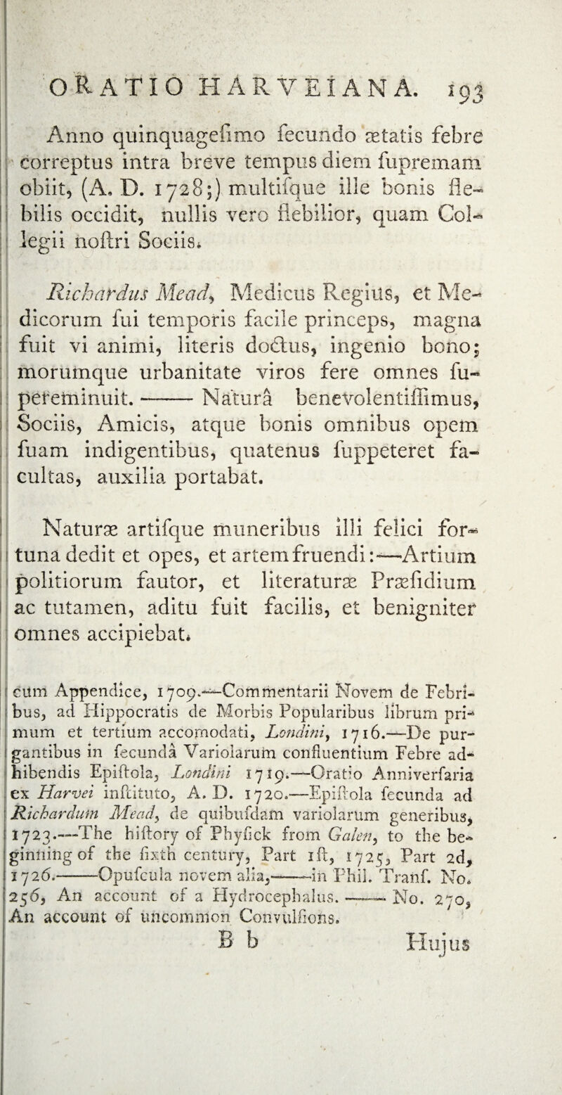 Anno quinquagefimo fecundo aetatis febre correptus intra breve tempus diem fupremam obiit, (A. D. 1728;) multifque ille bonis fle¬ bilis occidit, nullis vero flebilior, quam Col¬ legii noftri Sociis* Richardus Mead, Medicus Regius, et Me- ! dicorum fui temporis facile princeps, magna fuit vi animi, literis dodtus, ingenio bono; morumque urbanitate viros fere omnes fu- pereminuit. ■—— Natura benevolentiffimus, Sociis, Amicis, atque bonis omnibus opem fuam indigentibus, quatenus 1’uppeteret fa¬ cultas, auxilia portabat. | £*• V. • ’ .' - ~ ^ / Naturse artifque muneribus illi felici for¬ tuna dedit et opes, et artem fruendi:-—Artium politiorum fautor, et literaturse Prsefidium ac tutamen, aditu fuit facilis, et benigniter omnes accipiebat* 1 cum Appendice, iyop^^Commentarii Novem de Febri- ; bus, ad Hippocratis de Morbis Popularibus librum pri-4 mum et tertium accornodati, Londini, 1716.—De pur- i gantibus in fecunda Varioiarum confluentium Febre ad¬ hibendis Epiftola, Londini 1719,—Oratio Anniverfaria , ex Harvei infdtuto, A. I). 1720.—Epiirola fecunda ad • Richardum Mead\ de quibufdafn varioiarum generibus, 1723.—The hiftory of Phyflck from Galen, to the be~ ginliing of the fixtri century, Part ift, 1725, Part 2d, 1726.——-Opufcula novem alia,——in Phil. Tranf. No, 256, An account of a Hydrocepbalus. — No. 270, An account of uncommon Convulfiohs. B b Hujus