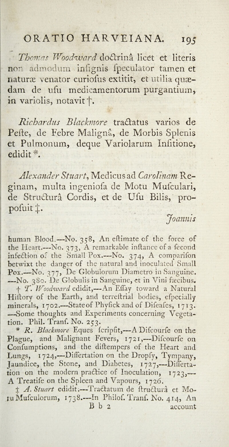 Thomns Woodzvard clodlrina licet et literis nor admodum infignis (peculator tamen et naturae venator curiofus extitit, et utilia quae¬ dam de ufu medicamentorum purgantium, in variolis, notavit f. Richardus Blackmore tradlatus varios de Pefte, de pebre Maligna, de Morbis Splenis et Pulmonum, deque Variolarum Infitione, edidit *. Alexander Stuart, Medicus ad Carolinam Re¬ ginam, multa ingeniofa de Motu Muiculari, de Structura Cordis, et de Ufu Bilis, pro- pofuit p. Joannis human Blood.—No. 358, An eftimate of the force of the Heart.—No. 373, A remarkable inftance of a fecond Infection of the Small Pox.— No. 374, A comparifon betwixt the danger of the natural and inoculated Small Pox.—No. 377, De Globulorum Diametro in Sanguine. —No. 380. De Globulis in Sanguine, ct in Vini fecibus. t r. JVoodnjuard edidit,—An Effay toward a Natural Hiftory of the Earth, and terreftrial bodies, efpecially minerals, 1702.—State of Phyfick and of Difeafes, 1713. —Some thoughts and Experiments concerning Vegeta- tion. Phil. Tranf. No. 253. # R. Blackmore Eques feripfit,—A Difcourfe on the Plague, and Malignant Fevers, 1721,—-Difcourfe on Confumptions, and the diftempers of the Eleart and Lungs, 1724,—Diflertation on the Dropfy, Tympany, Jaundice, the Stone, and Diabetes, 1727,-—Diflerta¬ tion on the modern praefice of Inoculation, 1723,--- A Treatife on the Spleen and Vapours, 1726. ± A. Stuart edidit.—Tractatum de ftrudlura et Mo¬ tu Mufculorum, 1738.—In Philof. Tranf. No. 414, An B b 2 account