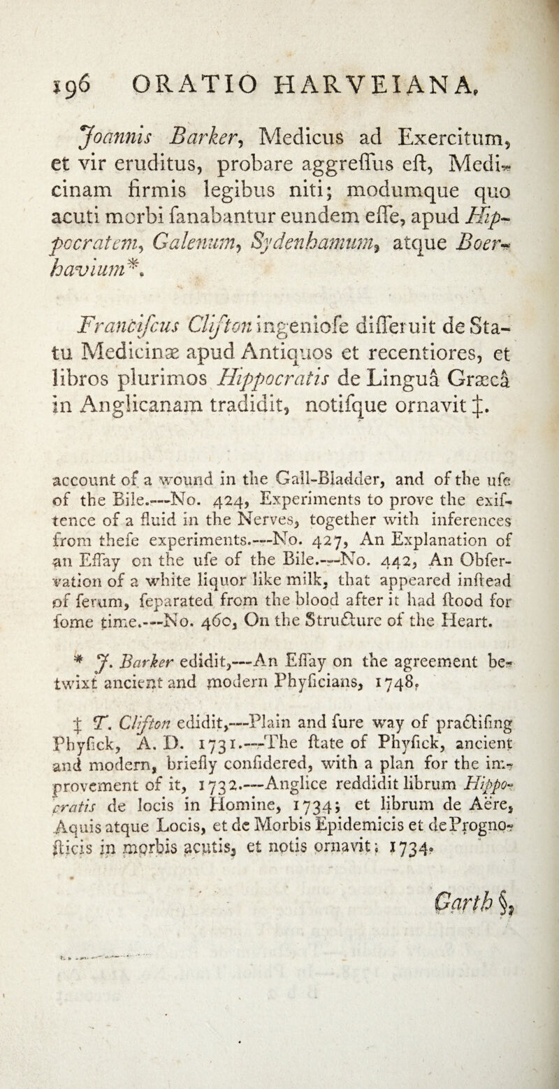 ig 6 ORATIO H ARVEI AN A, Joannis Barker, Medicus ad Exercitum, et vir eruditus, probare aggreffus eff, Medb» cinam firmis legibus niti; modumque quo acuti morbi fanabantur eundem effe, apud Hip¬ pocratem, Galenum, Sydenhamum, atque Boerv h avium*. Francifcus Clifton ingeniofe difleruit de Sta¬ tu Medicinae apud Antiquos et recentiores, et libros plurimos Hippocratis de Lingua Graeci in Anglicanam tradidit, notifque ornavit p. account of a wound in the Gall-BIadder, and of the ufe of the Bile.—No. 424, Experiments to prove the exif* tence of a fluid in the Nerves, together with inferences from thefe experiments.—No. 427, An Explanation of •an EfTay 011 the ufe of the Bile.—No. 442, An Obfer- vation of a white liquor like milk, that appeared inftead of ferum, feparated from the blood after it had ftood for fome time.-—No. 460, On the Struflure of the Heart. * J. Barker edidit,—An EfTay on the agreement be* twixt ancient and mpdern Fhyficians, 1748. •f ST. Clifton edidit,—Plain and fure way of prattifmg Phyfick, A. D. 1731.—The ftate of Phyfick, ancient and modern, briefly confidered, with a plan for the in>? provement of it, 1732.—Anglice reddidit librum Hippo¬ cratis de locis in Homine, 1734; et librum de Aere, Aquis atque Locis, et de Morbis Epidemicis et deProgno» flicis in mqrbis jacjutis, et notis ornavit; 1734,