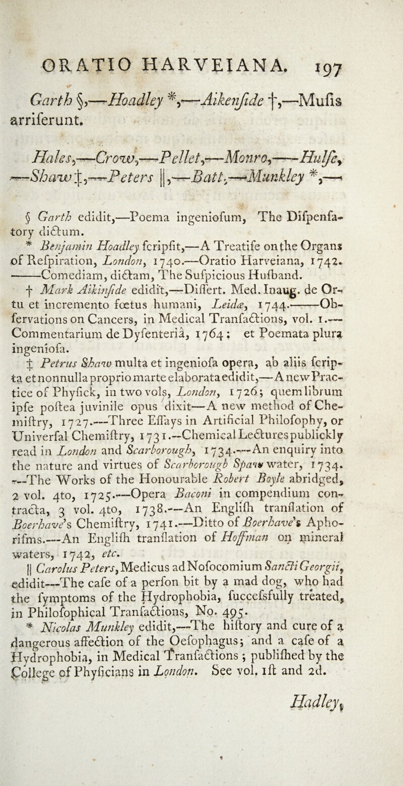 Garth §,—-Hoadley *y—Aikerifide j-,—Mufis arriferunt, p Hahs^—CronVi—-Pellet^—Monro,-Hu!fe> -—Shaw X-r^-Petcrs j| ,—Batt.—**Munkley *i—-1 § Garth edidit,—Poema ingeniolum, The Difpenfa* tory diftum. * Benjamin Hoadley fcripfit,—A Treatife onthe Organs of Refpiration, London, 1740.-—Oratio Harveiana, 1742* ■——Comediam, didtam, The Sufpicious Hufband. f Mark Aikinftde edidit,—Differt. Med.Inaug. de Or¬ tu et incremento fetus humani, Leidee^ 1744*-Ob- fervations on Cancers, in Medical Tranfadtions, vol. 1.— Commentarium de Dyfenteria, 1764 : et Poemata plura ingeniola. J Petrus Shaw multa et ingeniofa opera, ab aliis fcrip- ta et nonnulla proprio marte elaborata edidit5—A newPrac- tice of Phylick, in two vols, London y 1726; quem librum ipfe poftea juvinile opus dixit—A new rnethod of Che- miftry, 1727.—Three Effays in Artiheial Philofopby, or Univerfal Chemiftry, 1731.—ChemicalLe£hirespublickly read in London and Scarborough, 1734.—An enquiry into the nature and virtues of Scarborough Spcvw water, 1734. t—The Works of the Honourable Robert Boyle abridged, 2 vol. qto, 1725.—-Opera Baconi in compendium con¬ tracta, 3 vol. 4to, 173B.—An Englifh trandation of Boerhave’s Chemiftry, 1741.—Ditto of Boerhave* Apho- rifms.—An Englifh trandation of Hoffman on minera) waters, 1742, etc. || Carolus PeterS)Medicus adNofocpmiumS^ffi.G^rg,/Vf edidit—The cafe of a perfon bit by a mad dog, who had the fymptoms of the Hydrophobia, fuccefsfully treated, in Philofophical Tranfadtions, No. 495. * Nicolas Munkley edidit,—The hiftory and cure of a dangerous affedtion of the Qefophagus; and a cafe of a Hydrophobia, in Medical Tranfactions ; publilhed by the pftlege pf Phyficians in London. See vol. ift and 2d.