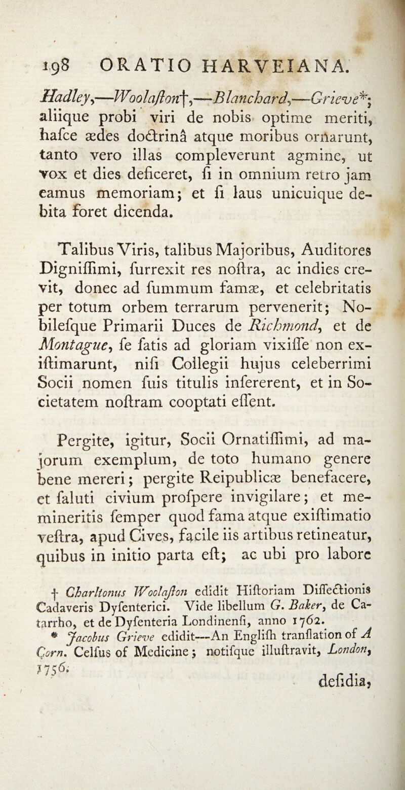 Hadleyy—Woolafion\,—B lanchard,—Grieve*; aliique probi viri de nobis optime meriti, hafce sedes dodtrina atque moribus ornarunt, tanto vero illas compleverunt agmine, ut vox et dies deficeret, fi in omnium retro jam eamus memoriam; et fi laus unicuique de¬ bita foret dicenda. Talibus Viris, talibus Majoribus, Auditores Digniffimi, furrexit res noftra, ac indies cre¬ vit, donec ad fummum famae, et celebritatis per totum orbem terrarum pervenerit; No- bilefque Primarii Duces de Richmond, et de Montague, fe fatis ad gloriam vixiife non ex- iftimarunt, nifi Collegii hujus celeberrimi Socii nomen fuis titulis infererent, et in So¬ cietatem noftram cooptati eflent. Pergite, igitur, Socii Ornatiflimi, ad ma¬ jorum exemplum, de toto humano genere bene mereri; pergite Reipublicx benefacere, et faluti civium profpere invigilare; et me¬ mineritis femper quod fama atque exillimatio veflra, apud Cives, facile iis artibus retineatur, quibus in initio parta eft; ac ubi pro labore f Gharltonus Woolajlon edidit Hiftoriam Diflectionis Cadaveris Dyfenterici. Vide libellum G. Baker, de Ca~ tarrho, et de Dyfenteria Londinenfi, anno 1762. % Jacobus Grieve edidit—An Englifh tranflation of A Com. Celfus of Medicine; notifquc illuftravit, Londott, ?756- defidia,