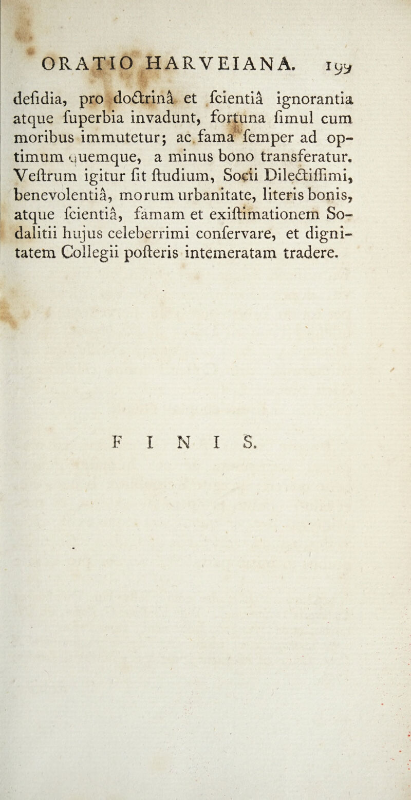 defidia, pro doftrinS. et fcientia ignorantia atque fuperbia invadunt, fortuna fimul cum moribus immutetur; ac fama femper ad op¬ timum uuemque, a minus bono transferatur. Veftrum igitur fit ftudium, Socii Dile£tiflimi, benevolentia, morum urbanitate, literis bonis, atque fcientia, famam et exiftimationem So¬ dalitii hujus celeberrimi confervare, et digni¬ tatem Collegii polleris intemeratam tradere. F I N I S.