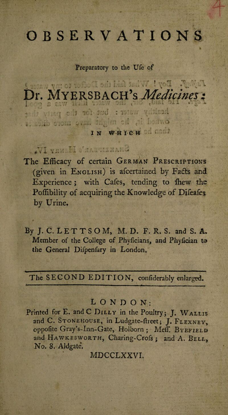 OBSERVATIONS Preparatory to tlie Ufe of X v<* - f n Hi » » ..i. * * 'T * . L Vk s. Dr. Myersbach’s Medicines: ir> i - - r ■ • r r\ •! * •' 1 ^ Z V.7 xi * >1 t : r. ♦ •• •* - [ •*■'''•* - • * r'^*e\ C ; i. * w aJ • 1^- *#< ^ fcA J ■*. + + . cu /; i ' iV.O if I C . .. . W . - --•* V IN WHICH The Efficacy of certain German Prescriptions (given in English) is afcertained by Facfh and Experience; with Cafes, tending to Ihew the Poffibility of acquiring the Knowledge of Difeafes by Urine, By J. C. L E T T S O M, M. D. F. R* S. and S. A, Member of the College of Phyficians, and Phyfician to the General Difpenfary in London. The SECOND EDITION, confiderably enlarged. LONDON: Printed for E. and C Dilly in the Poultry j J. Wallis and C. Stonehouse, in Ludgate-ftreet; J. Flexney, oppofite Gray’s-Inn-Gate, Holborn ; MeiT. Byefield and Hawkesworth, Charing-Crofs ; and A. Bell, No. 8, Aldgate\ MDCCLXXVI.